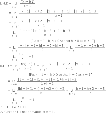 straight L. straight H. straight D equals Lt with straight x rightwards arrow 1 to the power of minus below fraction numerator straight f left parenthesis straight x right parenthesis minus straight f left parenthesis 1 right parenthesis over denominator straight x minus 1 end fraction
space space space space space space space space space space equals Lt with straight x rightwards arrow 1 to the power of minus below fraction numerator open vertical bar straight x minus 1 close vertical bar plus open vertical bar straight x plus 2 close vertical bar plus open vertical bar straight x minus 3 close vertical bar minus open vertical bar 1 minus 1 close vertical bar minus open vertical bar 1 minus 2 close vertical bar minus open vertical bar 1 minus 3 close vertical bar over denominator straight x minus 1 end fraction
space space space space space space space space space space equals Lt with straight x rightwards arrow 1 to the power of minus below fraction numerator open vertical bar straight x minus 1 close vertical bar plus open vertical bar straight x plus 2 close vertical bar plus open vertical bar straight x minus 3 close vertical bar minus 3 over denominator straight x minus 1 end fraction
space space space space space space space space space space equals Lt with straight h rightwards arrow 0 below fraction numerator open vertical bar 1 minus straight h minus 1 close vertical bar plus open vertical bar 1 minus straight h minus 2 close vertical bar plus open vertical bar 1 minus straight h minus 3 close vertical bar over denominator 1 minus straight h minus 1 end fraction
space space space space space space space space space space space space space space space space space space space space space space space space space space space space space space space space space space space space space space space left square bracket Put space straight x equals 1 minus straight h comma space straight h greater than 0 space so space that space straight h rightwards arrow 0 space as space straight x rightwards arrow 1 to the power of minus right square bracket
space space space space space space space space space space equals Lt with straight h rightwards arrow 0 below fraction numerator open vertical bar negative straight h close vertical bar plus open vertical bar negative 1 minus straight h close vertical bar plus open vertical bar negative 2 minus straight h close vertical bar minus 3 over denominator negative 2 end fraction equals Lt with straight h rightwards arrow 0 below fraction numerator straight h plus 1 plus straight h plus 2 plus straight h minus 3 over denominator negative 2 end fraction
space space space space space space space space space space equals Lt with straight h rightwards arrow 0 below fraction numerator 3 space straight h over denominator negative straight h end fraction equals negative 3
straight R. straight H. straight D equals Lt with straight x rightwards arrow 1 to the power of plus below fraction numerator straight f left parenthesis straight x right parenthesis minus straight f left parenthesis 1 right parenthesis over denominator straight x minus 1 end fraction equals Lt with straight x rightwards arrow 1 to the power of plus below fraction numerator open vertical bar straight x minus 1 close vertical bar plus open vertical bar straight x minus 2 close vertical bar plus open vertical bar straight x minus 3 close vertical bar minus 3 over denominator straight x minus 1 end fraction
space space space space space space space space space space space space space space space space space space space space space space space space space space space space space space space space space space space space space left square bracket Put space straight x equals 1 plus straight h comma space straight h greater than 0 space so space that space straight h rightwards arrow 0 space as space straight x rightwards arrow 1 to the power of plus right square bracket
space space space space space space space space space equals Lt with straight h rightwards arrow 0 below fraction numerator open vertical bar 1 plus straight h minus 1 close vertical bar plus open vertical bar 1 plus straight h minus 2 close vertical bar plus open vertical bar 1 plus straight h minus 3 close vertical bar minus 3 over denominator 1 plus straight h minus 1 end fraction
space space space space space space space space space equals Lt with straight h rightwards arrow 0 below fraction numerator open vertical bar straight h close vertical bar plus open vertical bar negative left parenthesis 1 minus straight h right parenthesis close vertical bar plus open vertical bar negative left parenthesis 2 minus straight h right parenthesis close vertical bar minus 3 over denominator straight h end fraction equals Lt with straight h rightwards arrow 0 below fraction numerator straight h plus 1 minus straight h plus 2 minus straight h minus 3 over denominator straight h end fraction
space space space space space space space space space space equals Lt with straight h rightwards arrow 0 below fraction numerator negative space straight h over denominator straight h end fraction equals negative 1
therefore space straight L. straight H. straight D not equal to straight R. straight H. straight D
therefore space function space straight f space is space not space derivable space at space straight x equals 1.
space space space space space space space space space space space space space space space
space space space space space space space space space space space space space space space