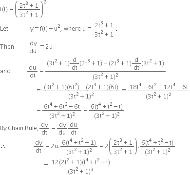 straight f left parenthesis straight t right parenthesis equals open parentheses fraction numerator 2 straight t cubed plus 1 over denominator 3 straight t squared plus 1 end fraction close parentheses squared
Let space space space space space space space space space space space space space space space straight y equals straight f left parenthesis straight t right parenthesis minus straight u squared comma space where space straight u equals fraction numerator 2 straight t cubed plus 1 over denominator 3 straight t squared plus 1 end fraction.
Then space space space space space space space space space dy over du equals 2 straight u
and space space space space space space space space space space space du over dt equals fraction numerator left parenthesis 3 straight t squared plus 1 right parenthesis begin display style straight d over dt end style left parenthesis 2 straight t cubed plus 1 right parenthesis minus left parenthesis 2 straight t cubed plus 1 right parenthesis begin display style straight d over dt end style left parenthesis 3 straight t squared plus 1 right parenthesis over denominator left parenthesis 3 straight t squared plus 1 right parenthesis squared end fraction
space space space space space space space space space space space space space space space space space space space space space space space space equals fraction numerator left parenthesis 3 straight t squared plus 1 right parenthesis left parenthesis 6 straight t squared right parenthesis minus left parenthesis 2 straight t cubed plus 1 right parenthesis left parenthesis 6 straight t right parenthesis over denominator left parenthesis 3 straight t squared plus 1 right parenthesis squared end fraction equals fraction numerator 18 straight t to the power of 4 plus 6 straight t squared minus 12 straight t to the power of 4 minus 6 straight t over denominator left parenthesis 3 straight t squared plus 1 right parenthesis squared end fraction
space space space space space space space space space space space space space space space space space space space space space space space space equals fraction numerator 6 straight t to the power of 4 plus 6 straight t squared minus 6 straight t over denominator left parenthesis 3 straight t squared plus 1 right parenthesis squared end fraction equals fraction numerator 6 left parenthesis straight t to the power of 4 plus straight t squared minus straight t right parenthesis over denominator left parenthesis 3 straight t squared plus 1 right parenthesis squared end fraction
By space Chain space Rule comma dy over dt equals dy over du du over dt
therefore space space space space space space space space space space space space space space space space space space dy over dt equals 2 straight u. fraction numerator 6 left parenthesis straight t to the power of 4 plus straight t squared minus 1 right parenthesis over denominator left parenthesis 3 straight t squared plus 1 right parenthesis squared end fraction equals 2 open parentheses fraction numerator 2 straight t cubed plus 1 over denominator 3 straight t squared plus 1 end fraction close parentheses. fraction numerator 6 left parenthesis straight t to the power of 4 plus straight t squared minus straight t right parenthesis over denominator left parenthesis 3 straight t squared plus 1 right parenthesis squared end fraction
space space space space space space space space space space space space space space space space space space space space space space space space space space space space space equals fraction numerator 12 left parenthesis 2 straight t squared plus 1 right parenthesis left parenthesis straight t to the power of 4 plus straight t squared minus straight t right parenthesis over denominator left parenthesis 3 straight t squared plus 1 right parenthesis cubed end fraction