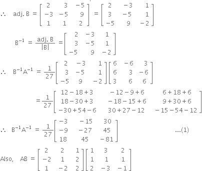 therefore space space space space adj. space straight B space equals space open square brackets table row 2 cell space space space space space 3 end cell cell space space minus 5 end cell row cell negative 3 end cell cell space minus 5 end cell cell space space space space space 9 end cell row 1 cell space space space 1 end cell cell space space space space 2 end cell end table close square brackets to the power of apostrophe space equals space open square brackets table row 2 cell space space space minus 3 end cell cell space space space space space space 1 end cell row 3 cell space space minus 5 end cell cell space space space space space space 1 end cell row cell negative 5 end cell cell space space space space 9 end cell cell space space minus 2 end cell end table close square brackets
space space space space space space space space space space straight B to the power of negative 1 end exponent space equals space fraction numerator adj. space straight B over denominator open vertical bar straight B close vertical bar end fraction space equals open square brackets table row cell space space space space 2 end cell cell space space minus 3 end cell cell space space space 1 end cell row cell space space space space 3 end cell cell space space minus 5 end cell cell space space space 1 end cell row cell negative 5 end cell cell space space space space space space 9 end cell cell space space minus 2 end cell end table close square brackets
therefore space space space space straight B to the power of negative 1 end exponent straight A to the power of negative 1 end exponent space equals space 1 over 27 open square brackets table row cell space space 2 end cell cell space space minus 3 end cell cell space space space space space space 1 end cell row cell space space space 3 end cell cell space minus 5 end cell cell space space space space space space 1 end cell row cell negative 5 end cell cell space space 9 end cell cell space space minus 2 end cell end table close square brackets space open square brackets table row 6 cell space space minus 6 end cell cell space space space space space 3 end cell row 6 cell space space space space space space 3 end cell cell space minus 6 end cell row 3 cell space space space space space 6 end cell cell space space space 6 end cell end table close square brackets
space space space space space space space space space space space space space space space space space space space space space space space equals 1 over 27 open square brackets table row cell 12 minus 18 plus 3 end cell cell space space space space space minus 12 minus 9 plus 6 end cell cell space space space space space 6 plus 18 plus 6 end cell row cell 18 minus 30 plus 3 end cell cell space space space space space minus 18 minus 15 plus 6 end cell cell space space space space space 9 plus 30 plus 6 end cell row cell negative 30 plus 54 minus 6 end cell cell space space space space space 30 plus 27 minus 12 end cell cell space space space minus 15 minus 54 minus 12 end cell end table close square brackets
therefore space space space straight B to the power of negative 1 end exponent straight A to the power of negative 1 end exponent space equals space 1 over 27 open square brackets table row cell negative 3 end cell cell space space space space space minus 15 end cell cell space space space space 30 end cell row cell negative 9 end cell cell space space space space minus 27 end cell cell space space space 45 end cell row 18 cell space space space space 45 end cell cell space space minus 81 end cell end table close square brackets space space space space space space space space space space space space space space space space space space space space space space space space space space space space space space space space space space space space space space... left parenthesis 1 right parenthesis
Also comma space space space space AB space equals space open square brackets table row 2 cell space space 2 end cell cell space space space 1 end cell row cell negative 2 end cell cell space space 1 end cell cell space space space 2 end cell row 1 cell space space minus 2 end cell cell space space space 2 end cell end table close square brackets space open square brackets table row 1 cell space space space 3 end cell cell space space space space 2 end cell row 1 cell space space space space 1 end cell cell space space space space 1 end cell row 2 cell space space minus 3 end cell cell space space minus 1 end cell end table close square brackets
space space space space space space space space