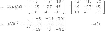 therefore space space space adj. space left parenthesis AB right parenthesis space equals space open square brackets table row cell negative 3 end cell cell space space minus 9 end cell cell space space 18 end cell row cell negative 15 end cell cell space space minus 27 end cell cell space 45 end cell row 30 cell space space 45 end cell cell negative 81 end cell end table close square brackets space equals space open square brackets table row cell negative 3 end cell cell space space minus 15 end cell cell space space 30 end cell row cell negative 9 end cell cell space minus 27 end cell 45 row 18 45 cell negative 81 end cell end table close square brackets
therefore space space space space left parenthesis AB right parenthesis to the power of negative 1 end exponent space equals space 1 over 27 open square brackets table row cell negative 3 end cell cell space space minus 15 end cell cell space space 30 end cell row cell negative 9 end cell cell space minus 27 end cell cell space space 45 end cell row 18 cell space 45 end cell cell negative 81 end cell end table close square brackets space space space space space space space space space space space space space space space space space space space space space space space space space space space... left parenthesis 2 right parenthesis