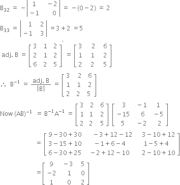 straight B subscript 32 space equals space minus open vertical bar table row 1 cell space space space minus 2 end cell row cell negative 1 end cell cell space space space space space space 0 end cell end table close vertical bar space equals space minus left parenthesis 0 minus 2 right parenthesis space equals space 2
straight B subscript 33 space equals space open vertical bar table row cell space space space 1 end cell cell space space space 2 end cell row cell negative 1 end cell cell space space space 3 end cell end table close vertical bar space equals 3 plus 2 space equals 5
space adj. space straight B space equals space open square brackets table row 3 cell space space 1 end cell cell space space 2 end cell row 2 cell space space 1 end cell cell space space 2 end cell row 6 cell space space 2 end cell cell space space 5 end cell end table close square brackets to the power of apostrophe space equals space open square brackets table row 3 cell space space space space 2 end cell cell space space space 6 end cell row 1 cell space space space 1 end cell cell space space space 2 end cell row 2 cell space space space 2 end cell cell space space space 5 end cell end table close square brackets space
therefore space space straight B to the power of negative 1 end exponent space equals space fraction numerator adj. space straight B over denominator open vertical bar straight B close vertical bar end fraction space equals space open square brackets table row 3 cell space space space 2 end cell cell space space 6 end cell row 1 cell space space 1 end cell cell space space 2 end cell row 2 cell space 2 end cell cell space 5 end cell end table close square brackets space space
Now space left parenthesis AB right parenthesis to the power of negative 1 end exponent space space equals space straight B to the power of negative 1 end exponent straight A to the power of negative 1 end exponent space equals space open square brackets table row 3 cell space space 2 end cell cell space space 6 end cell row 1 cell space 1 end cell cell space space 2 end cell row 2 cell space 2 end cell cell space space 5 end cell end table close square brackets space space open square brackets table row cell space 3 end cell cell space space minus 1 end cell cell space space 1 end cell row cell negative 15 end cell cell space space space space 6 end cell cell space space minus 5 end cell row 5 cell space space minus 2 end cell cell space space space space 2 end cell end table close square brackets
space space space space space space space space space space space space space space space space space space space space space space space equals space open square brackets table row cell 9 minus 30 plus 30 end cell cell space space space space space minus 3 plus 12 minus 12 end cell cell space space space space 3 minus 10 plus 12 end cell row cell 3 minus 15 plus 10 end cell cell space minus 1 plus 6 minus 4 end cell cell space 1 minus 5 plus 4 end cell row cell 6 minus 30 plus 25 end cell cell space minus 2 plus 12 minus 10 end cell cell space space space space 2 minus 10 plus 10 end cell end table close square brackets
space space space space space space space space space space space space space space space space space space space space space space space equals open square brackets table row 9 cell space space minus 3 end cell cell space space space 5 end cell row cell negative 2 end cell cell space space space space 1 end cell cell space space space 0 end cell row 1 cell space space space space 0 end cell cell space space space 2 end cell end table close square brackets