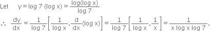 Let space space space space space space straight y equals log space 7 space left parenthesis log space straight x right parenthesis equals fraction numerator log left parenthesis log space straight x right parenthesis over denominator log space 7 end fraction
therefore space space dy over dx equals fraction numerator 1 over denominator log space 7 end fraction open square brackets fraction numerator 1 over denominator log space straight x end fraction. straight d over dx left parenthesis log space straight x right parenthesis close square brackets equals fraction numerator 1 over denominator log space 7 end fraction open square brackets fraction numerator 1 over denominator log space straight x end fraction.1 over straight x close square brackets equals fraction numerator 1 over denominator straight x space log space straight x space log space 7 end fraction.