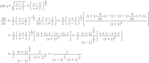 Let space straight y equals square root of fraction numerator straight x minus 1 over denominator straight x plus 2 end fraction end root equals open parentheses fraction numerator straight x minus 1 over denominator straight x plus 2 end fraction close parentheses to the power of 1 half end exponent
dy over dx equals 1 half open parentheses fraction numerator straight x minus 1 over denominator straight x plus 2 end fraction close parentheses to the power of negative 1 half end exponent straight d over dx open parentheses fraction numerator straight x minus 1 over denominator straight x plus 2 end fraction close parentheses equals 1 half open parentheses fraction numerator straight x plus 1 over denominator straight x minus 1 end fraction close parentheses to the power of 1 half end exponent open square brackets fraction numerator left parenthesis straight x plus 1 right parenthesis begin display style straight d over dx end style left parenthesis straight x minus 1 right parenthesis minus left parenthesis straight x minus 1 right parenthesis begin display style straight d over dx end style left parenthesis straight x plus 1 right parenthesis over denominator left parenthesis straight x plus 1 right parenthesis squared end fraction close square brackets
space space space space space space space space equals 1 half open parentheses fraction numerator straight x plus 1 over denominator straight x minus 1 end fraction close parentheses to the power of 1 half end exponent open square brackets fraction numerator left parenthesis straight x plus 1 right parenthesis.1 minus left parenthesis straight x minus 1 right parenthesis.1 over denominator left parenthesis straight x plus 1 right parenthesis squared end fraction close square brackets equals 1 half fraction numerator left parenthesis straight x plus 1 right parenthesis to the power of begin display style 1 half end style end exponent over denominator left parenthesis straight x minus 1 right parenthesis to the power of begin display style 1 half end style end exponent end fraction open square brackets fraction numerator straight x plus 1 minus straight x plus 1 over denominator left parenthesis straight x plus 1 right parenthesis squared end fraction close square brackets
space space space space space space space space equals 1 half fraction numerator left parenthesis straight x plus 1 right parenthesis to the power of begin display style 1 half end style end exponent over denominator left parenthesis straight x minus 1 right parenthesis to the power of begin display style 1 half end style end exponent end fraction fraction numerator 2 over denominator left parenthesis straight x plus 1 right parenthesis squared end fraction equals fraction numerator 1 over denominator left parenthesis straight x minus 1 right parenthesis to the power of 1 half end exponent. left parenthesis straight x plus 1 right parenthesis to the power of 3 over 2 end exponent end fraction