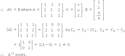 therefore space space space AX space equals space straight B space where space straight A space equals space open square brackets table row 1 cell space space space 1 end cell cell space space space 1 end cell row 2 cell space space 3 end cell cell space space space 2 end cell row 1 cell space space 1 end cell cell space space space 2 end cell end table close square brackets comma space space straight X space equals space open square brackets table row straight x row straight y row straight z end table close square brackets comma space space straight B space equals space open square brackets table row 1 row 2 row cell 4 over straight a end cell end table close square brackets
space space space space space space space open vertical bar straight A close vertical bar space equals space open vertical bar table row 1 cell space space 1 end cell cell space space 1 end cell row 2 cell space space 3 end cell cell space space 2 end cell row 1 cell space space 1 end cell cell space 2 end cell end table close vertical bar space equals space open square brackets table row 1 cell space space 0 end cell cell space space 0 end cell row 2 cell space 1 end cell cell space space 0 end cell row 1 cell space space 0 end cell cell space space 1 end cell end table close square brackets comma space space by space straight C subscript 2 space rightwards arrow space straight C subscript 2 minus 2 straight C subscript 1 comma space space straight C subscript 3 rightwards arrow space space straight C subscript 3 space minus space straight C subscript 1
space space space space space space space space space space space space space space equals space 1 open vertical bar table row 1 cell space space 0 end cell row 0 cell space 1 end cell end table close vertical bar space equals space 1 left parenthesis 1 minus 0 right parenthesis space equals space 1 space not equal to space 0
therefore space space space space straight A to the power of negative 1 end exponent space exists.