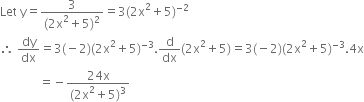 Let space straight y equals fraction numerator 3 over denominator left parenthesis 2 straight x squared plus 5 right parenthesis squared end fraction equals 3 left parenthesis 2 straight x squared plus 5 right parenthesis to the power of negative 2 end exponent
therefore space dy over dx equals 3 left parenthesis negative 2 right parenthesis left parenthesis 2 straight x squared plus 5 right parenthesis to the power of negative 3 end exponent. straight d over dx left parenthesis 2 straight x squared plus 5 right parenthesis equals 3 left parenthesis negative 2 right parenthesis left parenthesis 2 straight x squared plus 5 right parenthesis to the power of negative 3 end exponent.4 straight x
space space space space space space space space space space space space space equals negative fraction numerator 24 straight x over denominator left parenthesis 2 straight x squared plus 5 right parenthesis cubed end fraction