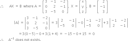 therefore space space space space space space AX space equals space straight B space space where space straight A space equals space open square brackets table row 3 cell space minus 1 end cell cell space space minus 2 end cell row 0 cell space space space space space 2 end cell cell space space minus 1 end cell row 3 cell space minus 5 end cell cell space space space 0 end cell end table close square brackets comma space space straight X space equals space open square brackets table row straight x row straight y row straight z end table close square brackets comma space space straight B space equals space open square brackets table row cell space space space 2 end cell row cell negative 1 end cell row cell space space space 3 end cell end table close square brackets
space space space space space space space space space space space space space space space space open vertical bar straight A close vertical bar space equals space open vertical bar table row 3 cell space minus 1 end cell cell space space minus 2 end cell row 0 cell space space space 2 end cell cell space space minus 1 end cell row 3 cell space space minus 5 end cell cell space space space space space 0 end cell end table close vertical bar space equals space 3 open vertical bar table row 2 cell space space minus 1 end cell row cell negative 5 end cell cell space space space space space 0 end cell end table close vertical bar space minus 0 space open vertical bar table row cell negative 1 end cell cell space space minus 2 end cell row cell negative 5 end cell cell space space space space 0 end cell end table close vertical bar plus 3 space open vertical bar table row cell negative 1 end cell cell space space minus 2 end cell row 2 cell space minus 1 end cell end table close vertical bar
space space space space space space space space space space space space space space space space space space space space space equals 3 left parenthesis 0 minus 5 right parenthesis minus 0 plus 3 left parenthesis 1 plus 4 right parenthesis space equals space minus 15 minus 0 plus 15 space equals space 0
therefore space space space space space straight A to the power of negative 1 end exponent space does space not space exists.
space space space space space