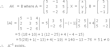 therefore space space space space space space AX space space equals space straight B space where space straight A space equals space open square brackets table row 5 cell space space minus 1 end cell cell space space space 4 end cell row 2 cell space space space space space space 3 end cell cell space space space 5 end cell row 5 cell space space minus 2 end cell cell space space space 6 end cell end table close square brackets comma space space straight X space equals space open square brackets table row straight x row straight y row straight z end table close square brackets comma space space straight B space equals space open square brackets table row cell space space space 5 end cell row cell space space space space 2 end cell row cell negative 1 end cell end table close square brackets
space space space space space space space space open vertical bar straight A close vertical bar space equals space open vertical bar table row 5 cell space space minus 1 end cell cell space space 4 end cell row 2 cell space space space space space 3 end cell cell space space 5 end cell row 5 cell space space minus 2 end cell cell space space 6 end cell end table close vertical bar space equals space 5 open vertical bar table row cell space space 3 end cell cell space space space 5 end cell row cell negative 2 end cell cell space space 6 end cell end table close vertical bar minus left parenthesis negative 1 right parenthesis open vertical bar table row 2 cell space space 5 end cell row 5 cell space space 6 end cell end table close vertical bar plus 4 open vertical bar table row 2 cell space space space space space 3 end cell row 5 cell space space minus 2 end cell end table close vertical bar
space space space space space space space space space space space space space space space space equals 5 space left parenthesis 18 plus 10 right parenthesis plus 1 space left parenthesis 12 minus 25 right parenthesis plus 4 space left parenthesis negative 4 minus 15 right parenthesis
space space space space space space space space space space space space space space space space space equals 5 left parenthesis 28 right parenthesis plus 1 left parenthesis negative 13 right parenthesis plus 4 left parenthesis negative 19 right parenthesis space equals 140 minus 13 minus 76 space equals space 51 not equal to 0
therefore space space space space straight A to the power of negative 1 end exponent space exists.
