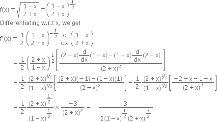 straight f left parenthesis straight x right parenthesis equals square root of fraction numerator 1 minus straight x over denominator 2 plus straight x end fraction end root equals open parentheses fraction numerator 1 minus straight x over denominator 2 plus straight x end fraction close parentheses to the power of 1 half end exponent
Differentiating space straight w. straight r. straight t space straight x comma space we space get
straight f apostrophe left parenthesis straight x right parenthesis equals 1 half open parentheses fraction numerator 1 minus straight x over denominator 2 plus straight x end fraction close parentheses to the power of negative 1 half end exponent straight d over dx open parentheses fraction numerator 1 minus straight x over denominator 2 plus straight x end fraction close parentheses
space space space space space space space space equals 1 half open parentheses fraction numerator 2 plus straight x over denominator 1 minus straight x end fraction close parentheses to the power of 1 half end exponent open square brackets fraction numerator left parenthesis 2 plus straight x right parenthesis begin display style straight d over dx end style left parenthesis 1 minus straight x right parenthesis minus left parenthesis 1 minus straight x right parenthesis begin display style straight d over dx end style left parenthesis 2 plus straight x right parenthesis over denominator left parenthesis 2 plus straight x right parenthesis squared end fraction close square brackets
space space space space space space space space equals 1 half fraction numerator left parenthesis 2 plus straight x right parenthesis to the power of bevelled 1 half end exponent over denominator left parenthesis 1 minus straight x right parenthesis to the power of bevelled 1 half end exponent end fraction open square brackets fraction numerator left parenthesis 2 plus straight x right parenthesis left parenthesis negative 1 right parenthesis minus left parenthesis 1 minus straight x right parenthesis left parenthesis 1 right parenthesis over denominator left parenthesis 2 plus straight x right parenthesis squared end fraction close square brackets equals 1 half fraction numerator left parenthesis 2 plus straight x right parenthesis to the power of bevelled 1 half end exponent over denominator left parenthesis 1 minus straight x right parenthesis to the power of bevelled 1 half end exponent end fraction open square brackets fraction numerator negative 2 minus straight x minus 1 plus straight x over denominator left parenthesis 2 plus straight x right parenthesis squared end fraction close square brackets
space space space space space space space space equals 1 half fraction numerator left parenthesis 2 plus straight x right parenthesis to the power of begin display style 1 half end style end exponent over denominator left parenthesis 1 minus straight x right parenthesis to the power of begin display style 1 half end style end exponent end fraction cross times fraction numerator negative 3 over denominator left parenthesis 2 plus straight x right parenthesis squared end fraction equals negative fraction numerator 3 over denominator 2 left parenthesis 1 minus straight x right parenthesis to the power of begin display style 1 half end style end exponent left parenthesis 2 plus straight x right parenthesis to the power of begin display style 3 over 2 end style end exponent end fraction