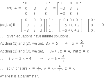 therefore space space space adj. space straight A space equals space open square brackets table row 0 cell space space minus 3 end cell cell space space space minus 3 end cell row 0 cell space space space space space 3 end cell cell space space space space space space space 3 space end cell row 0 cell space space space space 3 end cell cell space space space space space space space 3 space end cell end table close square brackets to the power of apostrophe space equals space open square brackets table row 0 cell space space space 0 end cell cell space space 0 end cell row cell negative 3 end cell cell space space space 3 end cell cell space space space 3 end cell row cell negative 3 end cell cell space space space 3 end cell cell space space space 3 end cell end table close square brackets
left parenthesis adj. space straight A right parenthesis space straight B space equals space open square brackets table row 0 cell space space space 0 end cell cell space space 0 end cell row cell negative 3 end cell cell space space space 3 end cell cell space space space 3 end cell row cell negative 3 end cell cell space space space 3 end cell cell space space space 3 end cell end table close square brackets space open square brackets table row 3 row 2 row 1 end table close square brackets space equals space open square brackets table row cell 0 plus 0 plus 0 end cell row cell negative 9 plus 6 plus 3 end cell row cell negative 9 plus 6 plus 3 end cell end table close square brackets space equals space open square brackets table row 0 row 0 row 0 end table close square brackets space equals space straight O
therefore space space space given space equations space have space infinite space solutions. space
Adding space left parenthesis 1 right parenthesis space and space left parenthesis 2 right parenthesis comma space we space get comma space space 3 straight x space equals space 5 space space space space space space rightwards double arrow space space space space straight x space equals space 5 over 3
Adding space left parenthesis 1 right parenthesis space and space left parenthesis 3 right parenthesis comma space we space get comma space space minus 3 straight y plus 3 straight z space equals space 4 comma space space Put space straight z space equals space straight k
therefore space space space space space 3 space straight y space equals space 3 space straight k space minus 4 space space space space space space space space space rightwards double arrow space space space space straight y space equals space straight k minus 4 over 3
therefore space space space solutions space are space straight x space equals space 5 over 3 comma space space straight y space equals space straight k minus 4 over 3 comma space space straight z space equals space straight k
where space straight k space is space straight a space parameter.