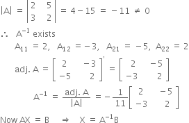 open vertical bar straight A close vertical bar space equals space open vertical bar table row 2 cell space space space 5 end cell row 3 cell space space space 2 end cell end table close vertical bar space equals space 4 minus 15 space equals space minus 11 space not equal to space 0
therefore space space space straight A to the power of negative 1 end exponent space exists
space space space space space space space straight A subscript 11 space equals space 2 comma space space space straight A subscript 12 space equals negative 3 comma space space space straight A subscript 21 space equals space minus 5 comma space space straight A subscript 22 space equals space 2
space space space space space space space adj. space straight A space equals space open square brackets table row 2 cell space space space minus 3 end cell row cell negative 5 end cell cell space space space space space space 2 end cell end table close square brackets to the power of apostrophe space equals space open square brackets table row cell space space 2 end cell cell space space space minus 5 end cell row cell negative 3 end cell cell space space space space space space space 2 end cell end table close square brackets
space space space space space space space space space space space space space space space space straight A to the power of negative 1 end exponent space equals space fraction numerator adj. space straight A over denominator open vertical bar straight A close vertical bar end fraction space equals negative 1 over 11 open square brackets table row 2 cell space space space minus 5 end cell row cell negative 3 end cell cell space space space space space 2 end cell end table close square brackets
Now space AX space equals space straight B space space space space space rightwards double arrow space space space space straight X space equals space straight A to the power of negative 1 end exponent straight B