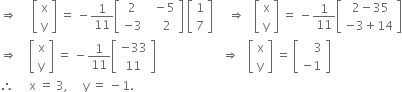 rightwards double arrow space space space space space open square brackets table row straight x row straight y end table close square brackets space equals space minus 1 over 11 open square brackets table row 2 cell space space minus 5 end cell row cell negative 3 end cell cell space space space space 2 end cell end table close square brackets space open square brackets table row 1 row 7 end table close square brackets space space space space space rightwards double arrow space space space open square brackets table row straight x row straight y end table close square brackets space equals space minus 1 over 11 open square brackets table row cell space 2 minus 35 end cell row cell negative 3 plus 14 end cell end table close square brackets
rightwards double arrow space space space space open square brackets table row straight x row straight y end table close square brackets space equals space minus 1 over 11 open square brackets table row cell negative 33 end cell row 11 end table close square brackets space space space space space space space space space space space space space space space space space space space space space space rightwards double arrow space space space open square brackets table row straight x row straight y end table close square brackets space equals space open square brackets table row cell space space space space 3 end cell row cell negative 1 end cell end table close square brackets
therefore space space space space space straight x space equals space 3 comma space space space space space straight y space equals space minus 1.