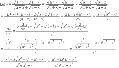 Let space straight y equals fraction numerator square root of straight a plus straight x end root minus square root of straight a minus straight x end root over denominator square root of bold a bold plus bold x end root plus square root of bold a bold minus bold x end root end fraction equals fraction numerator square root of straight a plus straight x end root minus square root of straight a minus straight x end root over denominator square root of bold a bold plus bold x end root plus square root of bold a bold minus bold x end root end fraction cross times fraction numerator square root of straight a plus straight x end root minus square root of straight a minus straight x end root over denominator square root of bold a bold plus bold x end root minus square root of bold a bold minus bold x end root end fraction
equals fraction numerator left parenthesis straight a plus straight x right parenthesis plus left parenthesis straight a minus straight x right parenthesis minus 2 square root of straight a plus straight x end root square root of straight a minus straight x end root over denominator left parenthesis straight a plus straight x right parenthesis minus left parenthesis straight a minus straight x right parenthesis end fraction equals fraction numerator 2 straight a minus 2 square root of straight a squared minus straight x squared end root over denominator 2 straight x end fraction equals fraction numerator straight a minus square root of straight a squared minus straight x squared end root over denominator straight x end fraction
therefore space dy over dx equals fraction numerator straight x begin display style straight d over dx end style open parentheses straight a minus square root of straight a squared minus straight x squared end root close parentheses minus open parentheses straight a minus square root of straight a squared minus straight x squared end root close parentheses begin display style straight d over dx end style left parenthesis straight x right parenthesis over denominator straight x squared end fraction
equals fraction numerator straight x open parentheses 0 minus begin display style fraction numerator negative 2 straight x over denominator 2 square root of straight a squared minus straight x squared end root end fraction end style close parentheses minus open parentheses straight a minus square root of straight a squared minus straight x squared end root close parentheses.1 over denominator straight x squared end fraction equals fraction numerator begin display style fraction numerator straight x squared over denominator square root of straight a squared minus straight x squared end root end fraction end style minus straight a plus square root of straight a squared minus straight x squared end root over denominator straight x squared end fraction
equals fraction numerator straight x squared minus straight a square root of straight a squared minus straight x squared end root plus straight a squared minus straight x squared over denominator straight x squared square root of straight a squared minus straight x squared end root end fraction equals fraction numerator straight a squared minus straight a square root of straight a squared minus straight x squared end root over denominator straight x squared square root of straight a squared minus straight x squared end root end fraction
