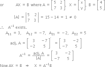 or space space space space space space space space space space space space space AX space equals space straight B space space where space straight A space equals space open square brackets table row 5 cell space space 2 end cell row 7 cell space space 3 end cell end table close square brackets comma space space space straight X space equals space open square brackets table row straight x row straight y end table close square brackets comma space space straight B space equals space open square brackets table row 4 row 5 end table close square brackets
space space space space space space space space space space space space space space space open vertical bar straight A close vertical bar space equals space open vertical bar table row 5 cell space space space 2 end cell row 7 cell space space 3 end cell end table close vertical bar space equals space 15 minus 14 space equals space 1 space not equal to space 0
therefore space space space space straight A to the power of negative 1 end exponent space exists.
space space space space space space straight A subscript 11 space equals space 3 comma space space space space space straight A subscript 12 space equals space minus 7 comma space space space straight A subscript 21 space equals space minus 2 comma space space space straight A subscript 22 space equals space 5
space space space space space space space space space space space adj. space straight A space equals space open square brackets table row cell space space space 3 end cell cell space space space space minus 7 end cell row cell negative 2 end cell cell space space space space space 5 end cell end table close square brackets to the power of apostrophe space space space equals space open square brackets table row 3 cell space space space minus 2 end cell row cell negative 7 end cell cell space space space space space 5 end cell end table close square brackets
space space space space space space space space space space space space space space space space space space space space space straight A to the power of negative 1 end exponent space equals space fraction numerator adj. space straight A over denominator open vertical bar straight A close vertical bar end fraction space equals space open square brackets table row 3 cell space space space minus 2 end cell row cell negative 7 end cell cell space space space space space 5 end cell end table close square brackets
Now space AX space equals space straight B space space space rightwards double arrow space space space space space straight X space equals space straight A to the power of negative 1 end exponent straight B