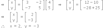 rightwards double arrow space space space open square brackets table row straight x row straight y end table close square brackets space equals space open square brackets table row 3 cell space space space minus 2 end cell row cell negative 7 end cell cell space space space space space space 5 end cell end table close square brackets space open square brackets table row 4 row 5 end table close square brackets space space space space rightwards double arrow space space space space open square brackets table row straight x row straight y end table close square brackets space equals space open square brackets table row cell 12 minus 10 end cell row cell negative 28 plus 25 end cell end table close square brackets
rightwards double arrow space space space space space open square brackets table row straight x row straight y end table close square brackets space space equals space open square brackets table row cell space space space space 2 end cell row cell negative 3 end cell end table close square brackets
space therefore space space space space space straight x space equals space 2 comma space space space straight y space equals space minus 3