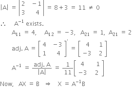 open vertical bar straight A close vertical bar space equals space open vertical bar table row 2 cell space space minus 1 end cell row 3 cell space space space space 4 end cell end table close vertical bar space equals space 8 plus 3 space equals space 11 space not equal to space 0
therefore space space space space space straight A to the power of negative 1 end exponent space exists.
space space space space space space space space straight A subscript 11 space equals space 4 comma space space space space space straight A subscript 12 space equals space minus 3 comma space space space straight A subscript 21 space equals space 1 comma space space straight A subscript 21 space equals space 2
space space space space space space space space adj. space straight A space equals space open square brackets table row 4 cell space space minus 3 end cell row 1 cell space space space space 4 end cell end table close square brackets to the power of apostrophe space equals space open square brackets table row cell space 4 end cell cell space space space 1 end cell row cell negative 3 end cell cell space space space 2 end cell end table close square brackets
space space space space space space space space straight A to the power of negative 1 end exponent space equals space fraction numerator adj. space straight A over denominator open vertical bar straight A close vertical bar end fraction space equals space 1 over 11 open square brackets table row 4 cell space space space space 1 end cell row cell negative 3 end cell cell space space space 2 end cell end table close square brackets
Now comma space space space AX space equals space straight B space space space rightwards double arrow space space space space straight X space equals space straight A to the power of negative 1 end exponent straight B