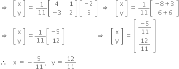 rightwards double arrow space space space open square brackets table row straight x row straight y end table close square brackets space equals space 1 over 11 open square brackets table row 4 cell space space space 1 end cell row cell negative 3 end cell cell space space space 2 end cell end table close square brackets space open square brackets table row cell negative 2 end cell row cell space 3 end cell end table close square brackets space space rightwards double arrow space space space space open square brackets table row straight x row straight y end table close square brackets space equals space 1 over 11 open square brackets table row cell negative 8 plus 3 end cell row cell space 6 plus 6 end cell end table close square brackets
rightwards double arrow space space space open square brackets table row straight x row straight y end table close square brackets space equals 1 over 11 open square brackets table row cell negative 5 end cell row cell space 12 end cell end table close square brackets space space space space space space space space space space space space space space space space space space space space space rightwards double arrow space space space space open square brackets table row straight x row straight y end table close square brackets space equals space open square brackets table row cell fraction numerator negative 5 over denominator 11 end fraction end cell row cell 12 over 11 end cell end table close square brackets
therefore space space space space straight x space equals space minus 5 over 11 comma space space space straight y space equals space 12 over 11