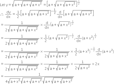 Let space straight y equals square root of straight a plus square root of straight a plus square root of straight a plus straight x squared end root end root end root equals open square brackets straight a plus square root of straight a plus square root of straight a plus straight x squared end root end root close square brackets to the power of begin inline style 1 half end style end exponent
therefore space dy over dx equals 1 half open square brackets straight a plus square root of straight a plus square root of straight a plus straight x squared end root end root close square brackets to the power of negative 1 half end exponent straight d over dx open square brackets straight a plus square root of straight a plus square root of straight a plus straight x squared end root end root close square brackets
equals fraction numerator 1 over denominator 2 square root of straight a plus square root of straight a plus square root of straight a plus straight x squared end root end root end root end fraction cross times straight d over dx open parentheses straight a plus square root of straight a plus straight x squared end root close parentheses to the power of begin inline style 1 half end style end exponent
equals fraction numerator 1 over denominator 2 square root of straight a plus square root of straight a plus square root of straight a plus straight x squared end root end root end root end fraction cross times 1 half open parentheses straight a plus square root of straight a plus straight x squared end root close parentheses to the power of begin inline style negative 1 half end style end exponent. straight d over dx left parenthesis straight a plus straight x squared right parenthesis to the power of begin inline style 1 half end style end exponent
equals fraction numerator 1 over denominator 2 square root of straight a plus square root of straight a plus square root of straight a plus straight x squared end root end root end root end fraction cross times fraction numerator 1 over denominator 2 square root of straight a plus square root of straight a plus straight x squared end root end root end fraction cross times 1 half left parenthesis straight a plus straight x squared right parenthesis to the power of begin inline style negative 1 half end style end exponent straight d over dx left parenthesis straight a plus straight x squared right parenthesis
equals fraction numerator 1 over denominator 2 square root of straight a plus square root of straight a plus square root of straight a plus straight x squared end root end root end root end fraction cross times fraction numerator 1 over denominator 2 square root of straight a plus square root of straight a plus straight x squared end root end root end fraction cross times fraction numerator 1 over denominator 2 square root of straight a plus straight x squared end root end fraction cross times 2 straight x
equals fraction numerator 1 over denominator 4 square root of straight a plus straight x squared end root square root of straight a plus square root of straight a plus straight x squared end root end root square root of straight a plus square root of straight a plus square root of straight a plus straight x squared end root end root end root end fraction
