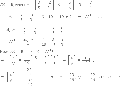 AX space equals space straight B comma space where space straight A space equals space open square brackets table row 3 cell space space space minus 2 end cell row 5 cell space space space space space 3 end cell end table close square brackets comma space space space straight X space equals space open square brackets table row straight x row straight y end table close square brackets comma space space space space straight B space equals space open square brackets table row 7 row 1 end table close square brackets
space space space space space space space space open vertical bar straight A close vertical bar space equals space open vertical bar table row 3 cell space space space minus 2 end cell row 5 cell space space space space 3 end cell end table close vertical bar space equals space 9 plus 10 space equals space 19 space not equal to 0 space space space space space space rightwards double arrow space space space straight A to the power of negative 1 end exponent space exists.
space space space space space adj. space straight A space equals space open square brackets table row 3 cell space space space minus 5 end cell row 2 cell space space space space space space 3 end cell end table close square brackets to the power of apostrophe space equals space space open vertical bar table row cell space space space 3 end cell cell space space space space 2 end cell row cell negative 5 end cell cell space space space space 3 end cell end table close vertical bar
space space space space space space space space space space straight A to the power of negative 1 end exponent space space equals fraction numerator adj. space straight A over denominator open vertical bar straight A close vertical bar end fraction space equals space 1 over 19 open square brackets table row 3 cell space space space space 2 end cell row cell negative 5 end cell cell space space space 3 end cell end table close square brackets
Now space space space AX space equals space straight B space space space space space rightwards double arrow space space space space straight X space equals space straight A to the power of negative 1 end exponent straight B
rightwards double arrow space space space space space open square brackets table row straight x row straight y end table close square brackets space equals space 1 over 19 open square brackets table row 3 cell space space space space 2 end cell row cell negative 5 end cell cell space space space 3 end cell end table close square brackets space open square brackets table row 7 row 1 end table close square brackets space space space space rightwards double arrow space open square brackets table row straight x row straight y end table close square brackets space equals space 1 over 19 open square brackets blank close square brackets
rightwards double arrow space space open square brackets table row straight x row straight y end table close square brackets space equals space open square brackets table row cell space space 23 over 19 end cell row cell negative 32 over 19 end cell end table close square brackets space space space space space space space space space space space space space space rightwards double arrow space space space space space space straight x space equals space 23 over 19 comma space space straight y space equals negative 32 over 19 space is space the space solution.
