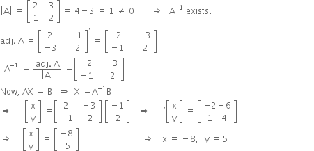 open vertical bar straight A close vertical bar space equals space open square brackets table row 2 cell space space space 3 end cell row 1 cell space space space 2 end cell end table close square brackets space equals space 4 minus 3 space equals space 1 space not equal to space 0 space space space space space space space space rightwards double arrow space space space straight A to the power of negative 1 end exponent space exists.
adj. space straight A space equals space open square brackets table row 2 cell space space space minus 1 end cell row cell negative 3 end cell cell space space space space space space 2 end cell end table close square brackets to the power of apostrophe space equals space open square brackets table row cell space space 2 end cell cell space space space space minus 3 end cell row cell negative 1 end cell cell space space space space space space 2 end cell end table close square brackets
space space straight A to the power of negative 1 end exponent space equals space fraction numerator adj. space straight A over denominator open vertical bar straight A close vertical bar end fraction space equals open square brackets table row cell space space space 2 end cell cell space space space minus 3 end cell row cell negative 1 end cell cell space space space space space 2 end cell end table close square brackets
Now comma space AX space equals space straight B space space space rightwards double arrow space space straight X space equals straight A to the power of negative 1 end exponent straight B
rightwards double arrow space space space space space space open square brackets table row straight x row straight y end table close square brackets space equals open square brackets table row 2 cell space space minus 3 end cell row cell negative 1 end cell cell space space space space 2 end cell end table close square brackets space open square brackets table row cell negative 1 end cell row cell space 2 end cell end table close square brackets space space space space rightwards double arrow space space space space space space apostrophe open square brackets table row straight x row straight y end table close square brackets space equals space open square brackets table row cell negative 2 minus 6 end cell row cell 1 plus 4 end cell end table close square brackets
rightwards double arrow space space space space space open square brackets table row straight x row straight y end table close square brackets space equals space open square brackets table row cell negative 8 end cell row cell space space 5 end cell end table close square brackets space space space space space space space space space space space space space space space space space space space space space space space space space space space space space space rightwards double arrow space space space space straight x space equals space minus 8 comma space space space straight y space equals space 5 space space space space space space space space space space space space space space space space space space space space space space space space space space space space space space space space space space space space space space space space space