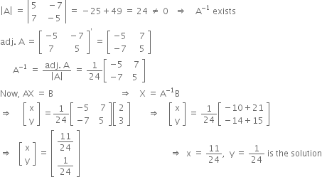 open vertical bar straight A close vertical bar space equals space open vertical bar table row 5 cell space space space minus 7 end cell row 7 cell space space minus 5 end cell end table close vertical bar space equals space minus 25 plus 49 space equals space 24 space not equal to space 0 space space space rightwards double arrow space space space space straight A to the power of negative 1 end exponent space exists
adj. space straight A space equals space open square brackets table row cell negative 5 end cell cell space space space minus 7 end cell row 7 cell space space space space 5 end cell end table close square brackets to the power of apostrophe space equals space open square brackets table row cell negative 5 end cell cell space space space space 7 end cell row cell negative 7 end cell cell space space space space 5 end cell end table close square brackets
space space space space space space straight A to the power of negative 1 end exponent space equals space fraction numerator adj. space straight A over denominator open vertical bar straight A close vertical bar end fraction space equals space 1 over 24 open square brackets table row cell negative 5 end cell cell space space space 7 end cell row cell negative 7 end cell cell space space 5 end cell end table close square brackets
Now comma space AX space equals space straight B space space space space space space space space space space space space space space space space space space space space space space space space space space space space space space space rightwards double arrow space space space space straight X space equals space straight A to the power of negative 1 end exponent straight B
rightwards double arrow space space space space space open square brackets table row straight x row straight y end table close square brackets space equals 1 over 24 open square brackets table row cell negative 5 end cell cell space space space 7 end cell row cell negative 7 end cell cell space space 5 end cell end table close square brackets open square brackets table row 2 row 3 end table close square brackets space space space space space space space space rightwards double arrow space space space space open square brackets table row straight x row straight y end table close square brackets space equals space 1 over 24 open square brackets table row cell negative 10 plus 21 end cell row cell negative 14 plus 15 end cell end table close square brackets
rightwards double arrow space space space open square brackets table row straight x row straight y end table close square brackets space equals space open square brackets table row cell 11 over 24 end cell row cell 1 over 24 end cell end table close square brackets space space space space space space space space space space space space space space space space space space space space space space space space space space space space space space space space space space space space space space space space space space rightwards double arrow space space straight x space equals space 11 over 24 comma space space straight y space equals space 1 over 24 space is space the space solution