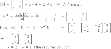 open vertical bar straight A close vertical bar space equals space open vertical bar table row 1 cell space space space 2 end cell row 2 cell space space space 5 end cell end table close vertical bar space equals space 5 minus 4 space equals space 1 space not equal to 0 space space space space rightwards double arrow space space space straight A to the power of negative 1 end exponent space exists.
space space space straight A to the power of negative 1 end exponent space equals space fraction numerator adj. space open vertical bar straight A close vertical bar over denominator open vertical bar straight A close vertical bar end fraction space equals space 1 over 1 open square brackets table row 5 cell space space minus 2 end cell row cell negative 2 end cell cell space space space space 1 end cell end table close square brackets to the power of apostrophe space equals space open square brackets table row cell space space space 5 end cell cell space space space minus 2 end cell row cell negative 2 end cell cell space space space space 1 end cell end table close square brackets
Now space space space space AX space equals space straight B space space space rightwards double arrow space space space straight X space equals space straight A to the power of negative 1 end exponent straight B space space space space space space space space space space space space space rightwards double arrow space space space space open square brackets table row straight x row straight y end table close square brackets space equals space open square brackets table row cell space space space 5 end cell cell space space space space minus 2 end cell row cell negative 2 end cell cell space space space space space space space 1 end cell end table close square brackets space open square brackets table row 4 row 9 end table close square brackets
rightwards double arrow space space space space space space space space open square brackets table row straight x row straight y end table close square brackets space equals space open square brackets table row 2 row 1 end table close square brackets
therefore space space space space straight x space equals space 2 comma space space space space straight y space equals space 1 space is space the space required space solution.