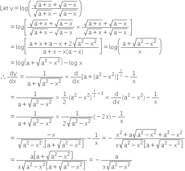 Let space straight y equals log open parentheses fraction numerator square root of straight a plus straight x end root plus square root of straight a minus straight x end root over denominator square root of straight a plus straight x end root minus square root of straight a minus straight x end root end fraction close parentheses
space space space space space space equals log open square brackets fraction numerator square root of straight a plus straight x end root plus square root of straight a minus straight x end root over denominator square root of straight a plus straight x end root minus square root of straight a minus straight x end root end fraction cross times fraction numerator square root of straight a plus straight x end root plus square root of straight a minus straight x end root over denominator square root of straight a plus straight x end root plus square root of straight a minus straight x end root end fraction close square brackets
space space space space space space equals log open square brackets fraction numerator straight a plus straight x plus straight a minus straight x plus 2 square root of straight a squared minus straight x squared end root over denominator straight a plus straight x minus straight x left parenthesis straight a minus straight x right parenthesis end fraction close square brackets equals log open parentheses fraction numerator straight a plus square root of straight a squared minus straight x squared end root over denominator straight x end fraction close parentheses
space space space space space space equals log open parentheses straight a plus square root of straight a squared minus straight x squared end root close parentheses minus log space straight x
therefore dy over dx equals fraction numerator 1 over denominator straight a plus square root of straight a squared minus straight x squared end root end fraction cross times straight d over dx left square bracket straight a plus left parenthesis straight a squared minus straight x squared right parenthesis right square bracket to the power of begin inline style 1 half end style end exponent minus 1 over straight x
space space space space space space equals fraction numerator 1 over denominator straight a plus square root of straight a squared minus straight x squared end root end fraction cross times 1 half left parenthesis straight a squared minus straight x squared right parenthesis to the power of begin inline style 1 half end style minus 1 end exponent cross times straight d over dx left parenthesis straight a squared minus straight x squared right parenthesis minus 1 over straight x
space space space space space space equals fraction numerator 1 over denominator straight a plus square root of straight a squared minus straight x squared end root end fraction cross times fraction numerator 1 over denominator 2 square root of straight a squared minus straight x squared end root end fraction left parenthesis negative 2 straight x right parenthesis minus 1 over straight x
space space space space space space equals fraction numerator negative straight x over denominator square root of straight a squared minus straight x squared end root. open square brackets straight a plus square root of straight a squared minus straight x squared end root close square brackets end fraction minus 1 over straight x equals negative fraction numerator straight x squared plus straight a square root of straight a squared minus straight x squared end root plus straight a squared minus straight x squared over denominator straight x square root of straight a squared minus straight x squared end root open square brackets straight a plus square root of straight a squared minus straight x squared end root close square brackets end fraction
space space space space space space equals fraction numerator straight a open square brackets straight a plus square root of straight a squared minus straight x squared end root close square brackets over denominator straight x square root of straight a squared minus straight x squared end root open square brackets straight a plus square root of straight a squared minus straight x squared end root close square brackets end fraction equals negative fraction numerator straight a over denominator straight x square root of straight a squared minus straight x squared end root end fraction