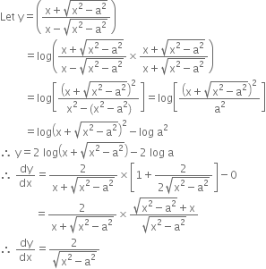 Let space straight y equals open parentheses fraction numerator straight x plus square root of straight x squared minus straight a squared end root over denominator straight x minus square root of straight x squared minus straight a squared end root end fraction close parentheses
space space space space space space space space space equals log open parentheses fraction numerator straight x plus square root of straight x squared minus straight a squared end root over denominator straight x minus square root of straight x squared minus straight a squared end root end fraction cross times fraction numerator straight x plus square root of straight x squared minus straight a squared end root over denominator straight x plus square root of straight x squared minus straight a squared end root end fraction close parentheses
space space space space space space space space space equals log open square brackets fraction numerator open parentheses straight x plus square root of straight x squared minus straight a squared end root close parentheses squared over denominator straight x squared minus left parenthesis straight x squared minus straight a squared right parenthesis end fraction close square brackets equals log open square brackets open parentheses straight x plus square root of straight x squared minus straight a squared end root close parentheses squared over straight a squared close square brackets
space space space space space space space space space equals log open parentheses straight x plus square root of straight x squared minus straight a squared end root close parentheses squared minus log space straight a squared
therefore space straight y equals 2 space log open parentheses straight x plus square root of straight x squared minus straight a squared end root close parentheses minus 2 space log space straight a
therefore space dy over dx equals fraction numerator 2 over denominator straight x plus square root of straight x squared minus straight a squared end root end fraction cross times open square brackets 1 plus fraction numerator 2 over denominator 2 square root of straight x squared minus straight a squared end root end fraction close square brackets minus 0
space space space space space space space space space space space space space equals fraction numerator 2 over denominator straight x plus square root of straight x squared minus straight a squared end root end fraction cross times fraction numerator square root of straight x squared minus straight a squared end root plus straight x over denominator square root of straight x squared minus straight a squared end root end fraction
therefore space dy over dx equals fraction numerator 2 over denominator square root of straight x squared minus straight a squared end root end fraction