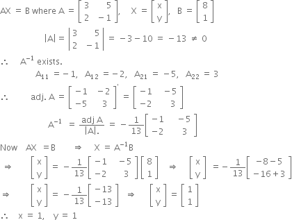 AX space equals space straight B space where space straight A space equals space open square brackets table row 3 cell space space space space space space 5 end cell row 2 cell space minus 1 end cell end table close square brackets comma space space space space space straight X space equals space open square brackets table row straight x row straight y end table close square brackets comma space space space straight B space equals space open square brackets table row 8 row 1 end table close square brackets
space space space space space space space space space space space space space space space space space space space space space open vertical bar straight A close vertical bar equals space open vertical bar table row 3 cell space space space space space space 5 end cell row 2 cell space minus 1 end cell end table close vertical bar space equals space minus 3 minus 10 space equals space minus 13 space not equal to space 0
therefore space space space space space straight A to the power of negative 1 end exponent space exists.
space space space space space space space space space space space space space space space space space straight A subscript 11 space equals negative 1 comma space space space straight A subscript 12 space equals negative 2 comma space space space straight A subscript 21 space equals space minus 5 comma space space space straight A subscript 22 space equals space 3
therefore space space space space space space space space space space adj. space straight A space equals space open square brackets table row cell negative 1 end cell cell space space minus 2 end cell row cell negative 5 end cell cell space space space space 3 end cell end table close square brackets to the power of apostrophe space equals space open square brackets table row cell negative 1 end cell cell space space space minus 5 end cell row cell negative 2 end cell cell space space space space space space 3 end cell end table close square brackets
space space space space space space space space space space space space space space space space space space space space space space space straight A to the power of negative 1 end exponent space space equals space fraction numerator adj space straight A over denominator open vertical bar straight A close vertical bar. end fraction space equals space minus 1 over 13 open square brackets table row cell negative 1 end cell cell space space space space minus 5 end cell row cell negative 2 end cell cell space space space space space 3 end cell end table close square brackets
Now space space space space AX space space equals straight B space space space space space space space space rightwards double arrow space space space space space straight X space equals space straight A to the power of negative 1 end exponent straight B
space rightwards double arrow space space space space space space space space open square brackets table row straight x row straight y end table close square brackets space equals space minus 1 over 13 open square brackets table row cell negative 1 end cell cell space space space minus 5 end cell row cell negative 2 end cell cell space space space space space 3 end cell end table close square brackets space open square brackets table row 8 row 1 end table close square brackets space space space space rightwards double arrow space space space space space open square brackets table row straight x row straight y end table close square brackets space space equals negative 1 over 13 open square brackets table row cell negative 8 minus 5 end cell row cell negative 16 plus 3 end cell end table close square brackets
rightwards double arrow space space space space space space space space space open square brackets table row straight x row straight y end table close square brackets space equals space minus 1 over 13 open square brackets table row cell negative 13 end cell row cell negative 13 end cell end table close square brackets space space space rightwards double arrow space space space space space space open square brackets table row straight x row straight y end table close square brackets space equals space open square brackets table row 1 row 1 end table close square brackets
therefore space space space space straight x space equals space 1 comma space space space space straight y space equals space 1
space
space space space space space space
