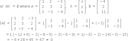 or space space AX space space equals space straight B space where space straight A space equals space open square brackets table row 1 cell space space space 2 end cell cell space space minus 3 end cell row 2 cell space space space space 3 end cell cell space space space space space space 2 end cell row 3 cell space minus 3 end cell cell space space minus 4 end cell end table close square brackets comma space space space space straight X space equals space open square brackets table row straight x row straight y row straight z end table close square brackets comma space space straight B space equals space open square brackets table row cell negative 4 end cell row cell space space 2 end cell row cell space space 11 end cell end table close square brackets
open vertical bar straight A close vertical bar space equals space open square brackets table row 1 cell space space space space 2 end cell cell space space minus 3 end cell row 2 cell space space space space 3 end cell cell space space space space space 2 end cell row 3 cell negative 3 end cell cell space minus 4 end cell end table close square brackets space equals space 1 space open vertical bar table row cell space space space 3 end cell cell space space space space space space space space 2 end cell row cell negative 3 end cell cell space space space minus 4 end cell end table close vertical bar minus space 2 space open vertical bar table row 2 cell space space space space space space space 2 end cell row 3 cell space space minus 4 end cell end table close vertical bar space plus space left parenthesis negative 3 right parenthesis space open vertical bar table row 2 cell space space space space space space space 3 end cell row 3 cell space space minus 3 end cell end table close vertical bar
space space space space space space equals 1 space left parenthesis negative 12 plus 6 right parenthesis space minus space 2 left parenthesis negative 8 minus 6 right parenthesis space minus space 3 left parenthesis negative 6 minus 9 right parenthesis space equals space 1 left parenthesis negative 6 right parenthesis space minus space 2 left parenthesis negative 14 right parenthesis minus 3 left parenthesis negative 15 right parenthesis
space space space space space space space equals negative 6 plus 28 plus 45 space equals space 67 space not equal to space 0