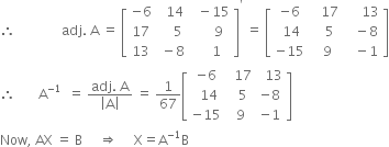 therefore space space space space space space space space space space space space space space adj. space straight A space equals space open square brackets table row cell negative 6 end cell cell space space 14 end cell cell space space minus 15 end cell row 17 cell space space space space 5 end cell cell space space space space space 9 end cell row 13 cell space minus 8 end cell cell space space space space 1 end cell end table close square brackets to the power of apostrophe space equals space open square brackets table row cell negative 6 end cell cell space space space 17 end cell cell space space space space space 13 end cell row cell space 14 end cell cell space space space 5 end cell cell space space space minus 8 end cell row cell negative 15 end cell cell space space 9 end cell cell space space space minus 1 end cell end table close square brackets
therefore space space space space space space space straight A to the power of negative 1 end exponent space space equals space fraction numerator adj. space straight A over denominator open vertical bar straight A close vertical bar end fraction space equals space 1 over 67 open square brackets table row cell negative 6 end cell cell space space 17 end cell cell space space 13 end cell row cell space space 14 end cell cell space space 5 end cell cell negative 8 end cell row cell negative 15 end cell cell space 9 end cell cell negative 1 end cell end table close square brackets
Now comma space AX space equals space straight B space space space space space rightwards double arrow space space space space space straight X equals straight A to the power of negative 1 end exponent straight B
