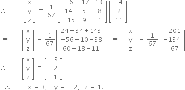 therefore space space space space space space space space space space space open square brackets table row straight x row straight y row straight z end table close square brackets space equals space 1 over 67 open square brackets table row cell negative 6 end cell cell space space 17 end cell cell space space 13 end cell row 14 cell space 5 end cell cell negative 8 end cell row cell negative 15 end cell cell space 9 end cell cell negative 1 end cell end table close square brackets space open square brackets table row cell negative 4 end cell row cell space space 2 end cell row cell space 11 end cell end table close square brackets
space rightwards double arrow space space space space space space space space open square brackets table row straight x row straight y row straight z end table close square brackets space equals space 1 over 67 open square brackets table row cell 24 plus 34 plus 143 end cell row cell negative 56 plus 10 minus 38 end cell row cell 60 plus 18 minus 11 end cell end table close square brackets space space space rightwards double arrow space space space open square brackets table row straight x row straight y row straight z end table close square brackets space equals space 1 over 67 open square brackets table row cell space space space space 201 end cell row cell negative 134 end cell row cell space space space space 67 end cell end table close square brackets
therefore space space space space space space space space space space open square brackets table row straight x row straight y row straight z end table close square brackets space equals space open square brackets table row cell space space space space 3 end cell row cell negative 2 end cell row cell space space space 1 end cell end table close square brackets
space space space therefore space space space space space space space space space space space straight x space equals space 3 comma space space space space space straight y space equals space minus 2 comma space space space straight z space equals space 1.