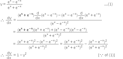 straight y equals fraction numerator straight e to the power of straight x minus straight e to the power of negative straight x end exponent over denominator straight e to the power of straight x plus straight e to the power of negative straight x end exponent end fraction space space space space space space space space space space space space space space space space space space space space space space space space space space space space space space space space space space space space space space space space space space space space space space space space space space space space space space space space space space space space space space space space space space space space space space space space space space space space space space space space space space space space space space space space space space... left parenthesis 1 right parenthesis
therefore space dy over dx equals fraction numerator left parenthesis bold e to the power of bold x bold plus bold e to the power of bold minus bold x end exponent right parenthesis begin display style straight d over dx end style left parenthesis straight e to the power of straight x minus straight e to the power of negative straight x end exponent right parenthesis minus left parenthesis straight e to the power of straight x minus straight e to the power of negative straight x end exponent right parenthesis begin display style straight d over dx end style left parenthesis straight e to the power of straight x plus straight e to the power of negative straight x end exponent right parenthesis over denominator left parenthesis straight e to the power of straight x minus straight e to the power of negative straight x end exponent right parenthesis squared end fraction
space space space space space space space space space space space space space equals fraction numerator left parenthesis bold e to the power of bold x bold plus bold e to the power of bold minus bold x end exponent right parenthesis left parenthesis straight e to the power of straight x plus straight e to the power of negative straight x end exponent right parenthesis plus left parenthesis straight e to the power of straight x minus straight e to the power of negative straight x end exponent right parenthesis left parenthesis straight e to the power of straight x minus straight e to the power of negative straight x end exponent right parenthesis over denominator left parenthesis straight e to the power of straight x plus straight e to the power of negative straight x end exponent right parenthesis squared end fraction
space space space space space space space space space space space space space equals fraction numerator left parenthesis straight e to the power of straight x plus straight e to the power of negative straight x end exponent right parenthesis squared minus left parenthesis straight e to the power of straight x minus straight e to the power of negative straight x end exponent right parenthesis squared over denominator left parenthesis straight e to the power of straight x plus straight e to the power of negative straight x end exponent right parenthesis squared end fraction equals fraction numerator left parenthesis straight e to the power of straight x plus straight e to the power of negative straight x end exponent right parenthesis squared over denominator left parenthesis straight e to the power of straight x plus straight e to the power of negative straight x end exponent right parenthesis squared end fraction minus fraction numerator left parenthesis straight e to the power of straight x minus straight e to the power of negative straight x end exponent right parenthesis squared over denominator left parenthesis straight e to the power of straight x plus straight e to the power of negative straight x end exponent right parenthesis squared end fraction
therefore space dy over dx equals 1 minus straight y squared space space space space space space space space space space space space space space space space space space space space space space space space space space space space space space space space space space space space space space space space space space space space space space space space space space space space space space space space space space space space space space space space space space space space space space space space space space space space space space space left square bracket because space of space left parenthesis 1 right parenthesis right square bracket space space space space space space space space space