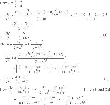 Here space straight y equals fraction numerator 3 minus straight u over denominator 2 plus straight u end fraction
therefore space dy over dx equals fraction numerator left parenthesis 2 plus straight u right parenthesis begin display style straight d over du end style left parenthesis 3 minus straight u right parenthesis minus left parenthesis 3 minus straight u right parenthesis begin display style straight d over du end style left parenthesis 2 plus straight u right parenthesis over denominator left parenthesis 2 plus straight u right parenthesis squared end fraction equals fraction numerator left parenthesis 2 plus straight u right parenthesis left parenthesis negative 1 right parenthesis minus left parenthesis 3 minus straight u right parenthesis.1 over denominator left parenthesis 2 plus straight u right parenthesis squared end fraction
space space space space space space space space space space space space equals fraction numerator 2 minus straight u minus 3 plus straight u over denominator left parenthesis 2 plus straight u right parenthesis squared end fraction
therefore space dy over dx equals negative fraction numerator 5 over denominator left parenthesis 2 plus straight u right parenthesis squared end fraction space space space space space space space space space space space space space space space space space space space space space space space space space space space space space space space space space space space space space space space space space space space space space space space space space space space space space space space space space space space space space space space space space space space space space space space space space space space space space space space space space space space space space space space space... left parenthesis 1 right parenthesis
Also space straight u equals fraction numerator 4 straight x over denominator 1 minus straight x squared end fraction equals 4 open square brackets fraction numerator straight x over denominator 1 minus straight x squared end fraction close square brackets
therefore space du over dx equals 4 open curly brackets fraction numerator left parenthesis 1 minus straight x squared right parenthesis begin display style straight d over dx end style left parenthesis straight x right parenthesis minus straight x. begin display style straight d over dx end style left parenthesis 1 minus straight x squared right parenthesis over denominator left parenthesis 1 minus straight x squared right parenthesis squared end fraction close curly brackets
space space space space space space space space space space space space space equals 4 open square brackets fraction numerator left parenthesis 1 minus straight x squared right parenthesis.1 minus straight x. left parenthesis negative 2 straight x right parenthesis over denominator left parenthesis 1 minus straight x squared right parenthesis squared end fraction close square brackets equals 4 open square brackets fraction numerator 1 minus straight x squared plus 2 straight x squared over denominator left parenthesis 1 minus straight x squared right parenthesis squared end fraction close square brackets
therefore space du over dx equals fraction numerator 4 left parenthesis 1 minus straight x squared right parenthesis over denominator left parenthesis 1 minus straight x squared right parenthesis squared end fraction space space space space space space space space space space space space space space space space space space space space space space space space space space space space space space space space space space space space space space space space space space space space space space space space space space space space space space space space space space space space space space space space space space space space space space space space space space space space space space space space space space space space space space space space space space space... left parenthesis 2 right parenthesis
Now space dy over dx equals dy over du. du over dx equals negative fraction numerator 5 over denominator left parenthesis 2 plus straight u right parenthesis squared end fraction. fraction numerator 4 left parenthesis 1 plus straight x squared right parenthesis over denominator left parenthesis 1 minus straight x squared right parenthesis squared end fraction space space space space space space space space space space space space space space space space space space space space space space left square bracket because space of space left parenthesis 1 right parenthesis space and space left parenthesis 2 right parenthesis right square bracket
space space space space space space space space space space space space space space space space space equals fraction numerator negative 5 left parenthesis 1 minus straight x squared right parenthesis squared over denominator 4 left parenthesis 1 plus 2 straight x minus straight x squared right parenthesis squared end fraction. fraction numerator 4 left parenthesis 1 plus straight x squared right parenthesis over denominator left parenthesis 1 minus straight x squared right parenthesis squared end fraction equals negative fraction numerator 5 left parenthesis 1 minus straight x squared right parenthesis squared over denominator left parenthesis 1 plus 2 straight x minus straight x squared right parenthesis squared end fraction


