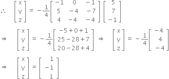 therefore space space space space space open square brackets table row straight x row straight y row straight z end table close square brackets space equals space minus 1 fourth open square brackets table row cell negative 1 end cell cell space space space 0 end cell cell space space minus 1 end cell row 5 cell space minus 4 end cell cell space space space minus 7 end cell row 4 cell negative 4 end cell cell space space minus 4 end cell end table close square brackets space space open square brackets table row cell space space 5 end cell row cell space space 7 end cell row cell negative 1 end cell end table close square brackets
rightwards double arrow space space space space space space open square brackets table row straight x row straight y row straight z end table close square brackets space equals space minus 1 fourth open square brackets table row cell negative 5 plus 0 plus 1 end cell row cell 25 minus 28 plus 7 end cell row cell 20 minus 28 plus 4 end cell end table close square brackets space space rightwards double arrow space space space space space open square brackets table row straight x row straight y row straight z end table close square brackets space equals space minus 1 fourth open square brackets table row cell negative 4 end cell row cell space space 4 end cell row cell space minus 4 end cell end table close square brackets
rightwards double arrow space space space space space space open square brackets table row straight x row straight y row straight z end table close square brackets space equals space open square brackets table row cell space space space space 1 end cell row cell negative 1 end cell row cell space space space space 1 space end cell end table close square brackets