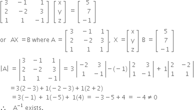 open square brackets table row 3 cell space space space minus 1 end cell cell space space space space space space 1 end cell row 2 cell space space space space minus 2 end cell cell space space space space space space 3 end cell row 1 cell space space space space 1 end cell cell space space minus 1 end cell end table close square brackets space space space open square brackets table row straight x row straight y row straight z end table close square brackets space space equals space open square brackets table row cell space space 5 end cell row cell space space space 7 end cell row cell negative 1 end cell end table close square brackets
or space space space AX space equals straight B space where space straight A space equals space open square brackets table row 3 cell space space minus 1 end cell cell space space space 1 end cell row 2 cell space space space minus 2 end cell cell space space space 3 end cell row cell 1 space end cell cell space space space space 1 end cell cell space space 1 end cell end table close square brackets comma space space straight X space equals open square brackets table row straight x row straight y row straight z end table close square brackets space space straight B space equals space open square brackets table row cell space space 5 end cell row cell space space 7 end cell row cell negative 1 end cell end table close square brackets
open vertical bar straight A close vertical bar space equals space open vertical bar table row 3 cell space space minus 1 end cell cell space space space 1 end cell row 2 cell space space minus 2 end cell cell space space space space 3 end cell row 1 cell space space space 1 end cell cell space minus 1 end cell end table close vertical bar space equals space 3 space open vertical bar table row cell negative 2 end cell cell space space space 3 end cell row 1 cell space minus 1 end cell end table close vertical bar minus left parenthesis negative 1 right parenthesis space open vertical bar table row 2 cell space space space space 3 end cell row 1 cell space minus 1 end cell end table close vertical bar space plus space 1 open vertical bar table row 2 cell space space minus 2 end cell row 1 cell space space space space 1 end cell end table close vertical bar
space space space space space space equals 3 left parenthesis 2 minus 3 right parenthesis plus 1 left parenthesis negative 2 minus 3 right parenthesis plus 1 left parenthesis 2 plus 2 right parenthesis
space space space space space space space equals 3 left parenthesis negative 1 right parenthesis space plus space 1 left parenthesis negative 5 right parenthesis plus space 1 left parenthesis 4 right parenthesis space equals space minus 3 minus 5 plus 4 space equals space minus 4 not equal to 0
therefore space space space space straight A to the power of negative 1 end exponent space exists.