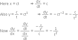 Here space straight x equals ct space space space space space space space space space space space rightwards double arrow dx over dt equals straight c
Also space straight y equals straight c over straight t equals ct to the power of 1 space space space space space space space space space rightwards double arrow dy over dt equals negative ct to the power of negative 2 end exponent equals negative straight c over straight t squared
Now space dy over dx equals fraction numerator begin display style dy over dt end style over denominator begin display style dx over dt end style end fraction equals fraction numerator negative straight c over straight t squared over denominator straight c end fraction equals negative 1 over straight t squared