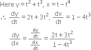 Here space straight y equals straight t squared plus straight t cubed comma space straight x equals straight t minus straight t to the power of 4
therefore space dy over dt equals 2 straight t plus 3 straight t squared comma space dx over dt equals 1 minus 4 straight t cubed
space space space space space space dy over dx equals fraction numerator dy over dt over denominator dx over dt end fraction equals fraction numerator 2 straight t plus 3 straight t squared over denominator 1 minus 4 straight t cubed end fraction