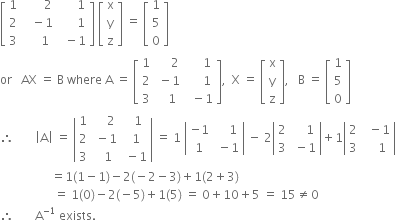 open square brackets table row 1 cell space space space space space space space 2 end cell cell space space space space space space 1 end cell row 2 cell space space space minus 1 end cell cell space space space space space space 1 end cell row 3 cell space space space space space 1 end cell cell space space minus 1 end cell end table close square brackets space open square brackets table row straight x row straight y row straight z end table close square brackets space equals space open square brackets table row 1 row 5 row 0 end table close square brackets
or space space space AX space equals space straight B space where space straight A space equals space open square brackets table row 1 cell space space space space space 2 end cell cell space space space space space 1 end cell row 2 cell space minus 1 end cell cell space space space space space 1 end cell row 3 cell space space space 1 end cell cell space space minus 1 end cell end table close square brackets comma space space straight X space equals space open square brackets table row straight x row straight y row straight z end table close square brackets comma space space space straight B space equals space open square brackets table row 1 row 5 row 0 end table close square brackets
therefore space space space space space space space open vertical bar straight A close vertical bar space equals space open vertical bar table row 1 cell space space space space 2 end cell cell space space 1 end cell row 2 cell space minus 1 end cell cell space 1 end cell row 3 cell space space 1 end cell cell space minus 1 end cell end table close vertical bar space equals space 1 space open vertical bar table row cell negative 1 end cell cell space space space space 1 end cell row 1 cell space minus 1 end cell end table close vertical bar space minus space 2 open vertical bar table row 2 cell space space space space 1 end cell row 3 cell space minus 1 end cell end table close vertical bar plus 1 open vertical bar table row 2 cell space space minus 1 end cell row 3 cell space space space space 1 end cell end table close vertical bar
space space space space space space space space space space space space space space space space space equals 1 left parenthesis 1 minus 1 right parenthesis minus 2 left parenthesis negative 2 minus 3 right parenthesis plus 1 left parenthesis 2 plus 3 right parenthesis
space space space space space space space space space space space space space space space space space space equals space 1 left parenthesis 0 right parenthesis minus 2 left parenthesis negative 5 right parenthesis plus 1 left parenthesis 5 right parenthesis space equals space 0 plus 10 plus 5 space equals space 15 not equal to 0
therefore space space space space space space space straight A to the power of negative 1 end exponent space exists.