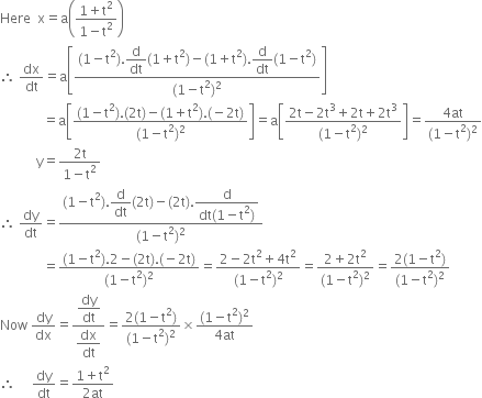 Here space space straight x equals straight a open parentheses fraction numerator 1 plus straight t squared over denominator 1 minus straight t squared end fraction close parentheses space
therefore space dx over dt equals straight a open square brackets fraction numerator left parenthesis 1 minus straight t squared right parenthesis. begin display style straight d over dt end style left parenthesis 1 plus straight t squared right parenthesis minus left parenthesis 1 plus straight t squared right parenthesis. begin display style straight d over dt end style left parenthesis 1 minus straight t squared right parenthesis over denominator left parenthesis 1 minus straight t squared right parenthesis squared end fraction close square brackets
space space space space space space space space space space space space space equals straight a open square brackets fraction numerator left parenthesis 1 minus straight t squared right parenthesis. left parenthesis 2 straight t right parenthesis minus left parenthesis 1 plus straight t squared right parenthesis. left parenthesis negative 2 straight t right parenthesis over denominator left parenthesis 1 minus straight t squared right parenthesis squared end fraction close square brackets equals straight a open square brackets fraction numerator 2 straight t minus 2 straight t cubed plus 2 straight t plus 2 straight t cubed over denominator left parenthesis 1 minus straight t squared right parenthesis squared end fraction close square brackets equals fraction numerator 4 at over denominator left parenthesis 1 minus straight t squared right parenthesis squared end fraction
space space space space space space space space space space space straight y equals fraction numerator 2 straight t over denominator 1 minus straight t squared end fraction
therefore space dy over dt equals fraction numerator left parenthesis 1 minus straight t squared right parenthesis. begin display style straight d over dt end style left parenthesis 2 straight t right parenthesis minus left parenthesis 2 straight t right parenthesis. begin display style fraction numerator straight d over denominator dt left parenthesis 1 minus straight t squared right parenthesis end fraction end style over denominator left parenthesis 1 minus straight t squared right parenthesis squared end fraction
space space space space space space space space space space space space space equals fraction numerator left parenthesis 1 minus straight t squared right parenthesis.2 minus left parenthesis 2 straight t right parenthesis. begin display style left parenthesis negative 2 straight t right parenthesis end style over denominator left parenthesis 1 minus straight t squared right parenthesis squared end fraction equals fraction numerator 2 minus 2 straight t squared plus 4 straight t squared over denominator left parenthesis 1 minus straight t squared right parenthesis squared end fraction equals fraction numerator 2 plus 2 straight t squared over denominator left parenthesis 1 minus straight t squared right parenthesis squared end fraction equals fraction numerator 2 left parenthesis 1 minus straight t squared right parenthesis over denominator left parenthesis 1 minus straight t squared right parenthesis squared end fraction
Now space dy over dx equals fraction numerator begin display style dy over dt end style over denominator begin display style dx over dt end style end fraction equals fraction numerator 2 left parenthesis 1 minus straight t squared right parenthesis over denominator left parenthesis 1 minus straight t squared right parenthesis squared end fraction cross times fraction numerator left parenthesis 1 minus straight t squared right parenthesis squared over denominator 4 at end fraction
therefore space space space space space dy over dt equals fraction numerator 1 plus straight t squared over denominator 2 at end fraction