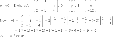 or space space AX space equals space straight B space where space straight A space equals space open square brackets table row 2 cell space space space space space space 1 end cell cell space space space minus 3 end cell row 1 cell space space space space space 1 end cell cell space space minus 1 end cell row 2 cell space minus 1 end cell cell space space space space space 4 end cell end table close square brackets comma space space space straight X space equals space open square brackets table row straight x row straight y row straight z end table close square brackets comma space space straight B space equals space open square brackets table row cell space space space 13 end cell row cell space space 6 end cell row cell negative 12 end cell end table close square brackets
Now space space space space open vertical bar straight A close vertical bar space equals space open vertical bar table row 2 cell space space space space space 1 end cell cell space space space space minus 3 end cell row 1 cell space space space space space space 1 end cell cell space space space minus 1 end cell row 2 cell space minus 1 end cell cell space space space space space 4 end cell end table close vertical bar space equals space 2 open vertical bar table row cell space space 1 end cell cell space space space minus 1 end cell row cell negative 1 end cell cell space space space space space space 4 end cell end table close vertical bar space minus 1 space open vertical bar table row 1 cell space space minus 1 end cell row 2 cell space space space space space space 4 end cell end table close vertical bar plus left parenthesis negative 3 right parenthesis space open vertical bar table row 1 cell space space space space space 1 end cell row 2 cell space minus 1 end cell end table close vertical bar
space space space space space space space space space space space space space space space space space space equals space 2 left parenthesis 4 minus 1 right parenthesis minus 1 left parenthesis 4 plus 2 right parenthesis minus 3 left parenthesis negative 1 minus 2 right parenthesis space equals space 6 minus 6 plus 9 space equals space 9 space not equal to space 0
therefore space space space space space space space space straight A to the power of negative 1 end exponent space exists.



