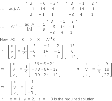 therefore space space space space space adj. space straight A space equals space open square brackets table row 3 cell space space space minus 6 end cell cell space space minus 3 end cell row cell negative 1 end cell cell space space space space 14 end cell cell space space space 4 end cell row 2 cell space minus 1 end cell cell space space 1 end cell end table close square brackets to the power of apostrophe space equals space open square brackets table row cell space space 3 end cell cell space space minus 1 end cell cell space space space space space 2 end cell row cell negative 6 end cell cell space space space 14 end cell cell space space minus 1 end cell row cell negative 3 end cell cell space space 4 end cell cell space space space space 1 end cell end table close square brackets
therefore space space space space space space space straight A to the power of negative 1 end exponent space equals space fraction numerator adj space straight A over denominator open vertical bar straight A close vertical bar end fraction space equals space 1 over 9 open square brackets table row 3 cell space space minus 1 end cell cell space space space space 2 end cell row cell negative 6 end cell cell space space space 14 end cell cell space minus 1 end cell row cell negative 3 end cell cell space space 4 end cell cell space 1 end cell end table close square brackets
Now space space space AX space equals space straight B space space space space rightwards double arrow space space space space space straight X space equals space straight A to the power of negative 1 end exponent straight B
therefore space space space space open square brackets table row straight x row straight y row straight z end table close square brackets space equals space 1 over 9 open square brackets table row cell space space space space 3 end cell cell space space space space space space minus 1 end cell cell space space space space space 2 end cell row cell negative 6 end cell cell space space space space 14 end cell cell space space minus 1 end cell row cell negative 3 end cell cell space space space space 4 end cell cell space space space space 1 end cell end table close square brackets space space open square brackets table row cell space space 13 end cell row cell space space 6 end cell row cell negative 12 end cell end table close square brackets
rightwards double arrow space space space space space open square brackets table row straight x row straight y row straight z end table close square brackets space equals space 1 over 9 open square brackets table row cell 39 minus 6 minus 24 end cell row cell negative 78 plus 84 plus 12 end cell row cell negative 39 plus 24 minus 12 end cell end table close square brackets space space space space space space space space space space space space space space space space rightwards double arrow space space open square brackets table row straight x row straight y row straight z end table close square brackets space equals space 1 over 9 open square brackets table row 9 row 18 row 27 end table close square brackets
rightwards double arrow space space space space space space open square brackets table row straight x row straight y row straight z end table close square brackets space equals space open square brackets table row cell space space space space 1 end cell row cell space space space 2 end cell row cell negative 3 end cell end table close square brackets
therefore space space space space space space straight x space equals space 1 comma space space straight y space equals space 2 comma space space space straight z space equals space minus 3 space is space the space required space solution. space