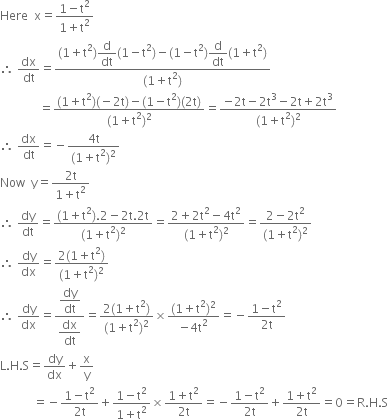 Here space space straight x equals fraction numerator 1 minus straight t squared over denominator 1 plus straight t squared end fraction
therefore space dx over dt equals fraction numerator left parenthesis 1 plus straight t squared right parenthesis begin display style straight d over dt end style left parenthesis 1 minus straight t squared right parenthesis minus left parenthesis 1 minus straight t squared right parenthesis begin display style straight d over dt end style left parenthesis 1 plus straight t squared right parenthesis over denominator left parenthesis 1 plus straight t squared right parenthesis end fraction
space space space space space space space space space space space space space equals fraction numerator left parenthesis 1 plus straight t squared right parenthesis left parenthesis negative 2 straight t right parenthesis minus left parenthesis 1 minus straight t squared right parenthesis left parenthesis 2 straight t right parenthesis over denominator left parenthesis 1 plus straight t squared right parenthesis squared end fraction equals fraction numerator negative 2 straight t minus 2 straight t cubed minus 2 straight t plus 2 straight t cubed over denominator left parenthesis 1 plus straight t squared right parenthesis squared end fraction
therefore space dx over dt equals negative fraction numerator 4 straight t over denominator left parenthesis 1 plus straight t squared right parenthesis squared end fraction
Now space space straight y equals fraction numerator 2 straight t over denominator 1 plus straight t squared end fraction
therefore space dy over dt equals fraction numerator left parenthesis 1 plus straight t squared right parenthesis.2 minus 2 straight t.2 straight t over denominator left parenthesis 1 plus straight t squared right parenthesis squared end fraction equals fraction numerator 2 plus 2 straight t squared minus 4 straight t squared over denominator left parenthesis 1 plus straight t squared right parenthesis squared end fraction equals fraction numerator 2 minus 2 straight t squared over denominator left parenthesis 1 plus straight t squared right parenthesis squared end fraction
therefore space dy over dx equals fraction numerator 2 left parenthesis 1 plus straight t squared right parenthesis over denominator left parenthesis 1 plus straight t squared right parenthesis squared end fraction
therefore space dy over dx equals fraction numerator begin display style dy over dt end style over denominator begin display style dx over dt end style end fraction equals fraction numerator 2 left parenthesis 1 plus straight t squared right parenthesis over denominator left parenthesis 1 plus straight t squared right parenthesis squared end fraction cross times fraction numerator left parenthesis 1 plus straight t squared right parenthesis squared over denominator negative 4 straight t squared end fraction equals negative fraction numerator 1 minus straight t squared over denominator 2 straight t end fraction
straight L. straight H. straight S equals dy over dx plus straight x over straight y
space space space space space space space space space space space equals negative fraction numerator 1 minus straight t squared over denominator 2 straight t end fraction plus fraction numerator 1 minus straight t squared over denominator 1 plus straight t squared end fraction cross times fraction numerator 1 plus straight t squared over denominator 2 straight t end fraction equals negative fraction numerator 1 minus straight t squared over denominator 2 straight t end fraction plus fraction numerator 1 plus straight t squared over denominator 2 straight t end fraction equals 0 equals straight R. straight H. straight S