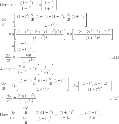 Here space space straight x equals fraction numerator straight a left parenthesis 1 minus straight t squared right parenthesis over denominator 1 minus straight t squared end fraction equals straight a open square brackets fraction numerator 1 minus straight t squared over denominator 1 plus straight t squared end fraction close square brackets
dx over dt equals straight a open square brackets fraction numerator left parenthesis 1 plus straight t squared right parenthesis begin display style straight d over dt end style left parenthesis 1 minus straight t squared right parenthesis minus left parenthesis 1 minus straight t squared right parenthesis. begin display style straight d over dt end style left parenthesis 1 plus straight t squared right parenthesis over denominator left parenthesis 1 plus straight t squared right parenthesis squared end fraction close square brackets
space space space space space space space space equals straight a open square brackets fraction numerator left parenthesis 1 plus straight t squared right parenthesis left parenthesis negative 2 straight t right parenthesis minus left parenthesis 1 minus straight t squared right parenthesis left parenthesis 2 straight t right parenthesis over denominator left parenthesis 1 plus straight t squared right parenthesis squared end fraction close square brackets equals straight a open square brackets fraction numerator negative 2 straight t minus 2 straight t cubed minus 2 straight t plus 2 straight t cubed over denominator left parenthesis 1 plus straight t squared right parenthesis squared end fraction close square brackets
space space space space space space space space equals straight a open square brackets fraction numerator negative 4 straight t over denominator left parenthesis 1 plus straight t squared right parenthesis squared end fraction close square brackets
therefore dx over dt equals negative fraction numerator 4 at over denominator left parenthesis 1 plus straight t squared right parenthesis squared end fraction space space space space space space space space space space space space space space space space space space space space space space space space space space space space space space space space space space space space space space space space space space space space space space space space space space space space space space space space space space space space space space space space space space space space space space space space space space space space space space... left parenthesis 1 right parenthesis
Also space straight y space equals fraction numerator 2 bt over denominator 1 minus straight t squared end fraction equals 2 straight b open square brackets fraction numerator straight t over denominator 1 plus straight t squared end fraction close square brackets
dy over dt equals 2 straight b open square brackets fraction numerator left parenthesis 1 plus straight t squared right parenthesis begin display style straight d over dt end style left parenthesis straight t right parenthesis minus straight t begin display style straight d over dt end style left parenthesis 1 plus straight t squared right parenthesis over denominator left parenthesis 1 plus straight t squared right parenthesis squared end fraction close square brackets equals 2 straight b open square brackets fraction numerator left parenthesis 1 plus straight t squared right parenthesis.1 minus straight t space.2 straight t over denominator left parenthesis 1 plus straight t squared right parenthesis squared end fraction close square brackets
therefore space dy over dt equals fraction numerator 2 straight b left parenthesis 1 minus straight t squared right parenthesis over denominator left parenthesis 1 plus straight t squared right parenthesis squared end fraction space space space space space space space space space space space space space space space space space space space space space space space space space space space space space space space space space space space space space space space space space space space space space space space space space space space space space space space space space space space space space space space space space space space space space space space space space space space space space space... left parenthesis 2 right parenthesis
Now space dy over dx equals fraction numerator begin display style dy over dt end style over denominator begin display style dx over dt end style end fraction equals fraction numerator 2 straight b left parenthesis 1 minus straight t squared right parenthesis over denominator left parenthesis 1 plus straight t squared right parenthesis squared end fraction cross times fraction numerator left parenthesis 1 plus straight t squared right parenthesis squared over denominator negative 4 at end fraction equals negative fraction numerator straight b left parenthesis 1 minus straight t squared right parenthesis over denominator 2 at end fraction.

