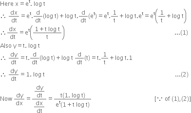 Here space straight x equals straight e to the power of straight t. space log space straight t
therefore space dx over dt equals straight e to the power of straight t. straight d over dt left parenthesis log space straight t right parenthesis plus log space straight t. straight d over dt left parenthesis straight e to the power of straight t right parenthesis equals straight e to the power of straight t.1 over straight t plus log space straight t. straight e to the power of straight t equals straight e to the power of straight t open parentheses 1 over straight t plus log space straight t close parentheses
therefore dx over dt equals straight e to the power of straight t open parentheses fraction numerator 1 plus straight t space log space straight t over denominator straight t end fraction close parentheses space space space space space space space space space space space space space space space space space space space space space space space space space space space space space space space space space space space space space space space space space space space space space space space space space space space space space space space space space space space space space space space space space space space space space space space space space space space... left parenthesis 1 right parenthesis
Also space straight y equals straight t. space log space straight t
therefore space dy over dt equals straight t. straight d over dt left parenthesis log space straight t right parenthesis plus log space straight t space straight d over dt left parenthesis straight t right parenthesis equals straight t.1 over straight t plus log space straight t.1
therefore space dy over dt equals 1. space log space straight t space space space space space space space space space space space space space space space space space space space space space space space space space space space space space space space space space space space space space space space space space space space space space space space space space space space space space space space space space space space space space space space space space space space space space space space space space space space space space space space space space space space space space space space space space... left parenthesis 2 right parenthesis
Now space dy over dx equals fraction numerator begin display style dy over dt end style over denominator begin display style dx over dt end style end fraction equals fraction numerator straight t left parenthesis 1. space log space straight t right parenthesis over denominator straight e to the power of straight t left parenthesis 1 plus straight t space log space straight t right parenthesis end fraction space space space space space space space space space space space space space space space space space space space space space space space space space space space space space space space space space space space space space space space space space space space left square bracket because space of space left parenthesis 1 right parenthesis comma left parenthesis 2 right parenthesis right square bracket