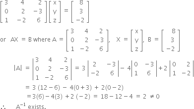 open square brackets table row 3 cell space space space space space 4 end cell cell space space space space space space 2 end cell row 0 cell space space space space space space 2 end cell cell space space minus 3 end cell row 1 cell space space space minus 2 end cell cell space space space space 6 end cell end table close square brackets space open square brackets table row straight x row straight y row straight z end table close square brackets space equals space open square brackets table row cell space space 8 end cell row cell space space 3 end cell row cell negative 2 end cell end table close square brackets
or space space space AX space equals space straight B space where space straight A space equals space open square brackets table row 3 cell space space space space 4 end cell cell space space space space 2 end cell row 0 cell space space space space space 2 end cell cell space minus 3 end cell row 1 cell space minus 2 end cell cell space space space space 6 end cell end table close square brackets comma space space space space straight X space equals space open square brackets table row straight x row straight y row straight z end table close square brackets comma space space straight B space equals space open square brackets table row cell space space space space 8 end cell row cell space space space 3 end cell row cell negative 2 end cell end table close square brackets
space space space space space space space space space open vertical bar straight A close vertical bar space equals space open vertical bar table row 3 cell space space space 4 end cell cell space space space space 2 end cell row 0 cell space space space 2 end cell cell space minus 3 end cell row 1 cell space minus 2 end cell cell space space space space space 6 end cell end table close vertical bar space equals space 3 space open vertical bar table row 2 cell space space minus 3 end cell row cell negative 2 end cell cell space space space space 6 end cell end table close vertical bar minus space 4 open vertical bar table row 0 cell space space minus 3 end cell row 1 cell space space 6 end cell end table close vertical bar plus 2 space open vertical bar table row 0 cell space space space space space 2 end cell row 1 cell space minus 2 end cell end table close vertical bar
space space space space space space space space space space space space space space space space equals space 3 space left parenthesis 12 minus 6 right parenthesis space minus space 4 left parenthesis 0 plus 3 right parenthesis space plus space 2 left parenthesis 0 minus 2 right parenthesis
space space space space space space space space space space space space space space space space space equals 3 left parenthesis 6 right parenthesis minus 4 left parenthesis 3 right parenthesis space plus 2 space left parenthesis negative 2 right parenthesis space equals space 18 minus 12 minus 4 space equals space 2 space not equal to 0
therefore space space space space space space straight A to the power of negative 1 end exponent space exists.