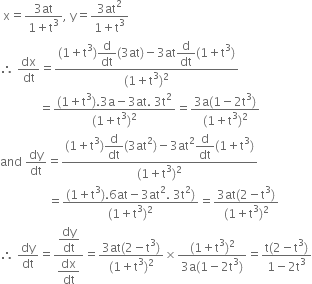 space straight x equals fraction numerator 3 at over denominator 1 plus straight t cubed end fraction comma space straight y equals fraction numerator 3 at squared over denominator 1 plus straight t cubed end fraction
therefore space dx over dt equals fraction numerator left parenthesis 1 plus straight t cubed right parenthesis begin display style straight d over dt end style left parenthesis 3 at right parenthesis minus 3 at begin display style straight d over dt end style left parenthesis 1 plus straight t cubed right parenthesis over denominator left parenthesis 1 plus straight t cubed right parenthesis squared end fraction
space space space space space space space space space space space space space equals fraction numerator left parenthesis 1 plus straight t cubed right parenthesis.3 straight a minus 3 at. space 3 straight t squared over denominator left parenthesis 1 plus straight t cubed right parenthesis squared end fraction equals fraction numerator 3 straight a left parenthesis 1 minus 2 straight t cubed right parenthesis over denominator left parenthesis 1 plus straight t cubed right parenthesis squared end fraction
and space dy over dt equals fraction numerator left parenthesis 1 plus straight t cubed right parenthesis begin display style straight d over dt end style left parenthesis 3 at squared right parenthesis minus 3 at squared begin display style straight d over dt end style left parenthesis 1 plus straight t cubed right parenthesis over denominator left parenthesis 1 plus straight t cubed right parenthesis squared end fraction
space space space space space space space space space space space space space space space space equals fraction numerator left parenthesis 1 plus straight t cubed right parenthesis.6 at minus 3 at squared. space 3 straight t squared right parenthesis over denominator left parenthesis 1 plus straight t cubed right parenthesis squared end fraction equals fraction numerator 3 at left parenthesis 2 minus straight t cubed right parenthesis over denominator left parenthesis 1 plus straight t cubed right parenthesis squared end fraction
therefore space dy over dt equals fraction numerator begin display style dy over dt end style over denominator begin display style dx over dt end style end fraction equals fraction numerator 3 at left parenthesis 2 minus straight t cubed right parenthesis over denominator left parenthesis 1 plus straight t cubed right parenthesis squared end fraction cross times fraction numerator left parenthesis 1 plus straight t cubed right parenthesis squared over denominator 3 straight a left parenthesis 1 minus 2 straight t cubed right parenthesis end fraction equals fraction numerator straight t left parenthesis 2 minus straight t cubed right parenthesis over denominator 1 minus 2 straight t cubed end fraction