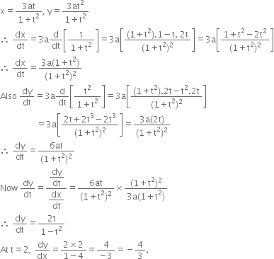 straight x equals fraction numerator 3 at over denominator 1 plus straight t squared end fraction comma space straight y equals fraction numerator 3 at squared over denominator 1 plus straight t squared end fraction
therefore space dx over dt equals 3 straight a straight d over dt open square brackets fraction numerator straight t over denominator 1 plus straight t squared end fraction close square brackets equals 3 straight a open square brackets fraction numerator left parenthesis 1 plus straight t squared right parenthesis.1 minus straight t. space 2 straight t over denominator left parenthesis 1 plus straight t squared right parenthesis squared end fraction close square brackets equals 3 straight a open square brackets fraction numerator 1 plus straight t squared minus 2 straight t squared over denominator left parenthesis 1 plus straight t squared right parenthesis squared end fraction close square brackets
therefore space dx over dt equals fraction numerator 3 straight a left parenthesis 1 plus straight t squared right parenthesis over denominator left parenthesis 1 plus straight t squared right parenthesis squared end fraction
Also space dy over dt equals 3 straight a straight d over dt open square brackets fraction numerator straight t squared over denominator 1 plus straight t squared end fraction close square brackets equals 3 straight a open square brackets fraction numerator left parenthesis 1 plus straight t squared right parenthesis.2 straight t minus straight t squared.2 straight t over denominator left parenthesis 1 plus straight t squared right parenthesis squared end fraction close square brackets
space space space space space space space space space space space space space space space space space equals 3 straight a open square brackets fraction numerator 2 straight t plus 2 straight t cubed minus 2 straight t cubed over denominator left parenthesis 1 plus straight t squared right parenthesis squared end fraction close square brackets equals fraction numerator 3 straight a left parenthesis 2 straight t right parenthesis over denominator left parenthesis 1 plus straight t squared right parenthesis squared end fraction
therefore space dy over dt equals fraction numerator 6 at over denominator left parenthesis 1 plus straight t squared right parenthesis squared end fraction
Now space dy over dt equals fraction numerator begin display style dy over dt end style over denominator begin display style dx over dt end style end fraction equals fraction numerator 6 at over denominator left parenthesis 1 plus straight t squared right parenthesis squared end fraction cross times fraction numerator left parenthesis 1 plus straight t squared right parenthesis squared over denominator 3 straight a left parenthesis 1 plus straight t squared right parenthesis end fraction
therefore space dy over dt equals fraction numerator 2 straight t over denominator 1 minus straight t squared end fraction
At space straight t equals 2 comma space dy over dx equals fraction numerator 2 cross times 2 over denominator 1 minus 4 end fraction equals fraction numerator 4 over denominator negative 3 end fraction equals negative 4 over 3.