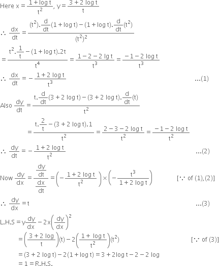 Here space straight x equals fraction numerator 1 plus log space straight t over denominator straight t squared end fraction comma space straight y equals fraction numerator 3 plus 2 space log space straight t over denominator straight t end fraction
therefore space dx over dt equals fraction numerator left parenthesis straight t squared right parenthesis. begin display style straight d over dt end style left parenthesis 1 plus log space straight t right parenthesis minus left parenthesis 1 plus log space straight t right parenthesis. begin display style straight d over dt end style left parenthesis straight t squared right parenthesis over denominator left parenthesis straight t squared right parenthesis squared end fraction
equals fraction numerator straight t squared. begin display style 1 over straight t end style minus left parenthesis 1 plus log space straight t right parenthesis.2 straight t over denominator straight t to the power of 4 end fraction equals fraction numerator 1 minus 2 minus 2 space lg space straight t over denominator straight t cubed end fraction equals fraction numerator negative 1 minus 2 space log space straight t over denominator straight t cubed end fraction
therefore space dx over dt equals negative fraction numerator 1 plus 2 space log space straight t over denominator straight t cubed end fraction space space space space space space space space space space space space space space space space space space space space space space space space space space space space space space space space space space space space space space space space space space space space space space space space space space space space space space space space space space space space space space space space space space space space space space space space space space space space space space space space space space space space... left parenthesis 1 right parenthesis
Also space dy over dt equals fraction numerator straight t. begin display style straight d over dt end style left parenthesis 3 plus 2 space log space straight t right parenthesis minus left parenthesis 3 plus 2 space log space straight t right parenthesis. begin display style straight d over dt end style left parenthesis straight t right parenthesis over denominator straight t squared end fraction
space space space space space space space space space space space space space space space space space equals fraction numerator straight t. begin display style 2 over straight t end style minus left parenthesis 3 plus 2 space log space straight t right parenthesis.1 over denominator straight t squared end fraction equals fraction numerator 2 minus 3 minus 2 space log space straight t over denominator straight t squared end fraction equals fraction numerator negative 1 minus 2 space log space straight t over denominator straight t squared end fraction
therefore space dy over dt equals negative fraction numerator 1 plus 2 space log space straight t over denominator straight t squared end fraction space space space space space space space space space space space space space space space space space space space space space space space space space space space space space space space space space space space space space space space space space space space space space space space space space space space space space space space space space space space space space space space space space space space space space space space space space space space space space space space space space space space space space... left parenthesis 2 right parenthesis
Now space dy over dx equals fraction numerator begin display style dy over dt end style over denominator begin display style dx over dt end style end fraction equals open parentheses negative fraction numerator 1 plus 2 space log space straight t over denominator straight t squared end fraction space close parentheses cross times open parentheses negative fraction numerator straight t cubed over denominator 1 plus 2 space log space straight t end fraction close parentheses space space space space space space space space space space space space space space space space left square bracket because space of space left parenthesis 1 right parenthesis comma left parenthesis 2 right parenthesis right square bracket
therefore space dy over dx equals straight t space space space space space space space space space space space space space space space space space space space space space space space space space space space space space space space space space space space space space space space space space space space space space space space space space space space space space space space space space space space space space space space space space space space space space space space space space space space space space space space space space space space space space space space space space space space space space space space space space space space space space space space space space space space space space... left parenthesis 3 right parenthesis
straight L. straight H. straight S equals straight y dy over dx minus 2 straight x open parentheses dy over dx close parentheses squared
space space space space space space space space space space space equals open parentheses fraction numerator 3 plus 2 space log over denominator straight t end fraction close parentheses left parenthesis straight t right parenthesis minus 2 open parentheses fraction numerator 1 plus space log space straight t over denominator straight t squared end fraction close parentheses left parenthesis straight t squared right parenthesis space space space space space space space space space space space space space space space space space space space space space space space space space space space space space space space space space space space space space space space space space space space space space space space left square bracket because space of space left parenthesis 3 right parenthesis right square bracket
space space space space space space space space space space space equals left parenthesis 3 plus 2 space log space straight t right parenthesis minus 2 left parenthesis 1 plus log space straight t right parenthesis equals 3 plus 2 log space straight t minus 2 minus 2 space log
space space space space space space space space space space space equals 1 equals straight R. straight H. straight S.