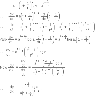 space space space space space space space space space space space space space space space straight x equals open parentheses straight t plus 1 over straight t close parentheses to the power of straight a comma space straight y equals straight a to the power of straight t plus 1 over straight t end exponent
therefore space space space space space dx over dt equals straight a open parentheses straight t plus 1 over straight t close parentheses to the power of straight a minus 1 end exponent. straight d over dx open parentheses straight t plus 1 over straight t close parentheses
therefore space space space space space dx over dt equals space straight a open parentheses straight t plus 1 over straight t close parentheses to the power of straight a minus 1 end exponent. open parentheses straight t minus 1 over straight t squared close parentheses equals straight a open parentheses straight t plus 1 over straight t close parentheses to the power of straight a minus 1 end exponent. open parentheses fraction numerator straight t squared minus 1 over denominator straight t squared end fraction close parentheses
Also space dy over dt equals straight a to the power of straight t plus 1 over straight t end exponent log space straight a. straight d over dt open parentheses straight t plus 1 over straight t close parentheses equals straight a to the power of straight t plus 1 over straight t end exponent log space straight a. open parentheses 1 minus 1 over straight t squared close parentheses
therefore space dy over dt equals straight a to the power of straight t plus 1 over straight t end exponent open parentheses fraction numerator straight t squared minus 1 over denominator straight t squared end fraction close parentheses log space straight a
Now space dy over dx equals fraction numerator begin display style dy over dt end style over denominator begin display style dx over dt end style end fraction equals fraction numerator straight a to the power of straight t plus 1 over straight t end exponent open parentheses fraction numerator straight t squared minus 1 over denominator straight t squared end fraction close parentheses log space straight a over denominator straight a open parentheses straight t plus 1 over straight t close parentheses to the power of straight a minus 1 end exponent open parentheses fraction numerator straight t squared minus 1 over denominator straight t squared end fraction close parentheses
end fraction
therefore space space space space space dy over dx equals fraction numerator straight a to the power of straight t plus 1 over straight t end exponent space log space straight a over denominator straight a open parentheses straight t plus 1 over straight t close parentheses to the power of straight a minus 1 end exponent end fraction.
