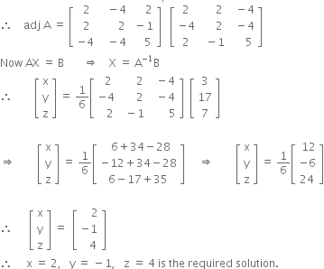 therefore space space space space adj space straight A space equals space open square brackets table row cell space 2 end cell cell space space space minus 4 end cell cell space space space space space 2 end cell row cell space 2 end cell cell space space space space space space space 2 end cell cell space minus 1 end cell row cell negative 4 end cell cell space space space minus 4 end cell cell space space space space 5 end cell end table close square brackets to the power of apostrophe space space open square brackets table row 2 cell space space space space space 2 end cell cell space space minus 4 end cell row cell negative 4 end cell cell space space space space space 2 end cell cell space space minus 4 end cell row 2 cell space space minus 1 end cell cell space space space space space 5 end cell end table close square brackets
Now space AX space equals space straight B space space space space space space space rightwards double arrow space space space space straight X space equals space straight A to the power of negative 1 end exponent straight B
therefore space space space space space space space space open square brackets table row straight x row straight y row straight z end table close square brackets space equals space 1 over 6 open square brackets table row cell space space 2 end cell cell space space space space space space 2 end cell cell space space minus 4 end cell row cell negative 4 end cell cell space space space space space space 2 end cell cell space space minus 4 end cell row cell space space space 2 end cell cell space space minus 1 end cell cell space space space space space space space 5 end cell end table close square brackets space space open square brackets table row 3 row 17 row 7 end table close square brackets

rightwards double arrow space space space space space space space space open square brackets table row straight x row straight y row straight z end table close square brackets space equals space 1 over 6 open square brackets table row cell space space 6 plus 34 minus 28 end cell row cell negative 12 plus 34 minus 28 end cell row cell 6 minus 17 plus 35 end cell end table close square brackets space space space space space rightwards double arrow space space space space space space space space open square brackets table row straight x row straight y row straight z end table close square brackets space equals space 1 over 6 open square brackets table row cell space 12 end cell row cell negative 6 end cell row 24 end table close square brackets

therefore space space space space space space open square brackets table row straight x row straight y row straight z end table close square brackets space equals space space open square brackets table row cell space space space space 2 end cell row cell negative 1 end cell row cell space space space 4 end cell end table close square brackets
therefore space space space space space straight x space equals space 2 comma space space space straight y space equals space minus 1 comma space space space straight z space equals space 4 space is space the space required space solution.

